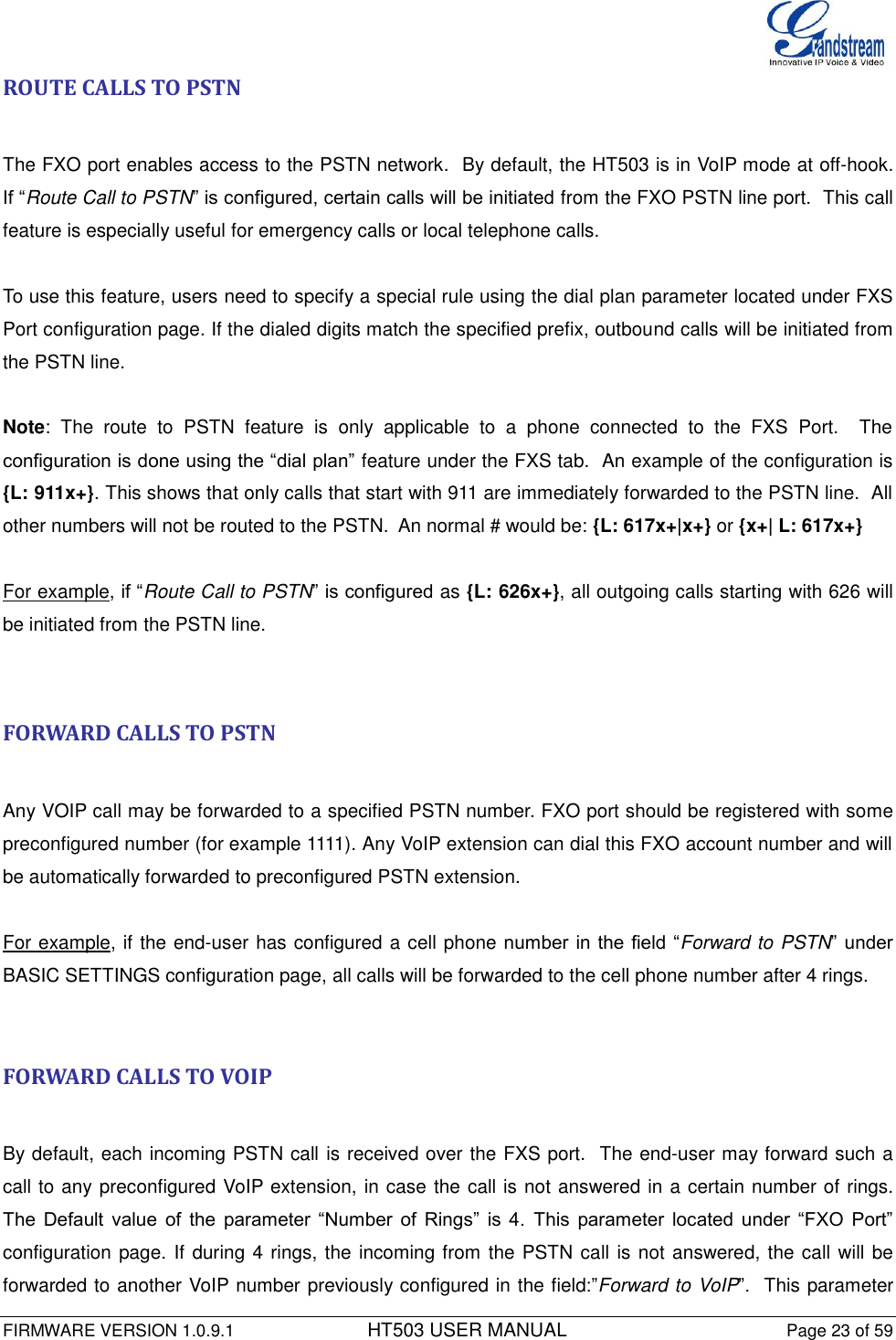  FIRMWARE VERSION 1.0.9.1          HT503 USER MANUAL Page 23 of 59       ROUTE CALLS TO PSTN  The FXO port enables access to the PSTN network.  By default, the HT503 is in VoIP mode at off-hook.  If “Route Call to PSTN” is configured, certain calls will be initiated from the FXO PSTN line port.  This call feature is especially useful for emergency calls or local telephone calls.   To use this feature, users need to specify a special rule using the dial plan parameter located under FXS Port configuration page. If the dialed digits match the specified prefix, outbound calls will be initiated from the PSTN line.  Note:  The  route  to  PSTN  feature  is  only  applicable  to  a  phone  connected  to  the  FXS  Port.    The configuration is done using the “dial plan” feature under the FXS tab.  An example of the configuration is {L: 911x+}. This shows that only calls that start with 911 are immediately forwarded to the PSTN line.  All other numbers will not be routed to the PSTN.  An normal # would be: {L: 617x+|x+} or {x+| L: 617x+}  For example, if “Route Call to PSTN” is configured as {L: 626x+}, all outgoing calls starting with 626 will be initiated from the PSTN line.   FORWARD CALLS TO PSTN  Any VOIP call may be forwarded to a specified PSTN number. FXO port should be registered with some preconfigured number (for example 1111). Any VoIP extension can dial this FXO account number and will be automatically forwarded to preconfigured PSTN extension.  For example, if the end-user has configured a cell phone number in the  field “Forward to PSTN”  under BASIC SETTINGS configuration page, all calls will be forwarded to the cell phone number after 4 rings.    FORWARD CALLS TO VOIP  By default, each incoming PSTN call is received over the FXS port.  The end-user may forward such a call to any preconfigured VoIP extension, in case the call is not answered in a certain number of rings. The  Default  value  of  the  parameter  “Number  of  Rings”  is  4.  This  parameter  located  under  “FXO  Port” configuration page. If during 4 rings, the incoming from the PSTN call is not answered, the call will be forwarded to another VoIP number previously configured in the field:”Forward to VoIP”.  This parameter 