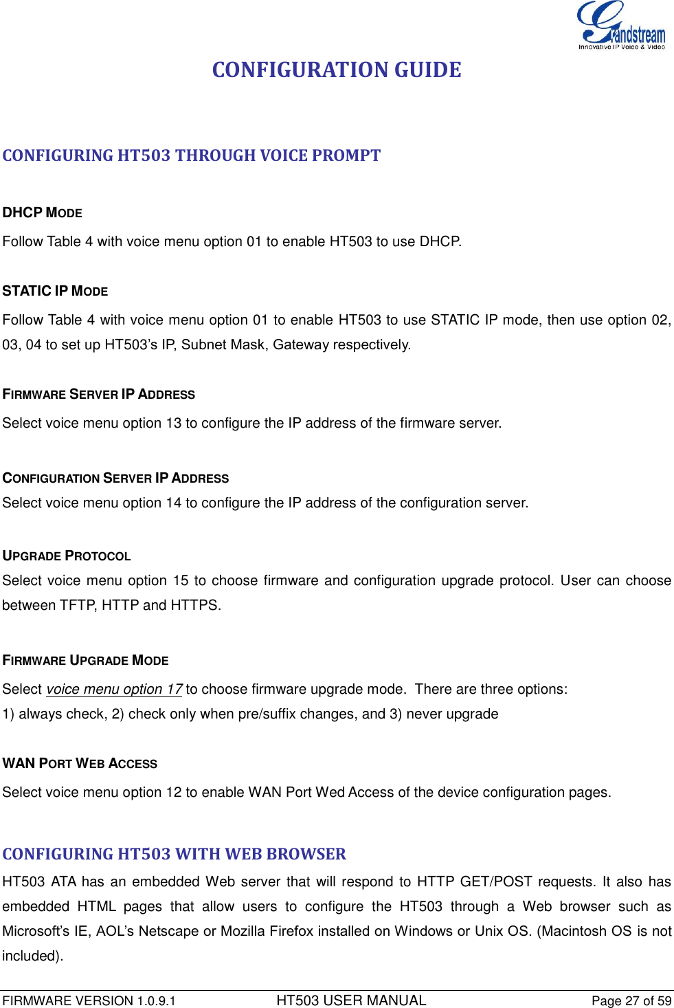  FIRMWARE VERSION 1.0.9.1          HT503 USER MANUAL Page 27 of 59       CONFIGURATION GUIDE   CONFIGURING HT503 THROUGH VOICE PROMPT   DHCP MODE Follow Table 4 with voice menu option 01 to enable HT503 to use DHCP.  STATIC IP MODE  Follow Table 4 with voice menu option 01 to enable HT503 to use STATIC IP mode, then use option 02, 03, 04 to set up HT503’s IP, Subnet Mask, Gateway respectively.  FIRMWARE SERVER IP ADDRESS  Select voice menu option 13 to configure the IP address of the firmware server.   CONFIGURATION SERVER IP ADDRESS Select voice menu option 14 to configure the IP address of the configuration server.   UPGRADE PROTOCOL Select voice menu option 15 to choose firmware and configuration upgrade protocol. User can choose between TFTP, HTTP and HTTPS.  FIRMWARE UPGRADE MODE  Select voice menu option 17 to choose firmware upgrade mode.  There are three options: 1) always check, 2) check only when pre/suffix changes, and 3) never upgrade  WAN PORT WEB ACCESS  Select voice menu option 12 to enable WAN Port Wed Access of the device configuration pages.  CONFIGURING HT503 WITH WEB BROWSER  HT503 ATA has an embedded Web server that will respond to HTTP GET/POST requests. It also has embedded  HTML  pages  that  allow  users  to  configure  the  HT503  through  a  Web  browser  such  as Microsoft’s IE, AOL’s Netscape or Mozilla Firefox installed on Windows or Unix OS. (Macintosh OS is not included).  