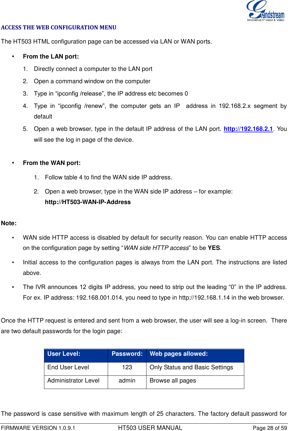  FIRMWARE VERSION 1.0.9.1          HT503 USER MANUAL Page 28 of 59       ACCESS THE WEB CONFIGURATION MENU The HT503 HTML configuration page can be accessed via LAN or WAN ports. • From the LAN port: 1.  Directly connect a computer to the LAN port  2.  Open a command window on the computer 3. Type in “ipconfig /release”, the IP address etc becomes 0 4. Type  in  “ipconfig  /renew”,  the  computer  gets  an  IP    address  in  192.168.2.x  segment  by default 5.  Open a web browser, type in the default IP address of the LAN port. http://192.168.2.1. You will see the log in page of the device.   • From the WAN port: 1.  Follow table 4 to find the WAN side IP address. 2.  Open a web browser, type in the WAN side IP address – for example: http://HT503-WAN-IP-Address  Note:   •  WAN side HTTP access is disabled by default for security reason. You can enable HTTP access on the configuration page by setting “WAN side HTTP access” to be YES.  •  Initial access to the configuration pages is always from the LAN port. The instructions are listed above. • The IVR announces 12 digits IP address, you need to strip out the leading “0” in the IP address. For ex. IP address: 192.168.001.014, you need to type in http://192.168.1.14 in the web browser.   Once the HTTP request is entered and sent from a web browser, the user will see a log-in screen.  There are two default passwords for the login page:   User Level: Password: Web pages allowed: End User Level 123 Only Status and Basic Settings Administrator Level admin Browse all pages    The password is case sensitive with maximum length of 25 characters. The factory default password for 
