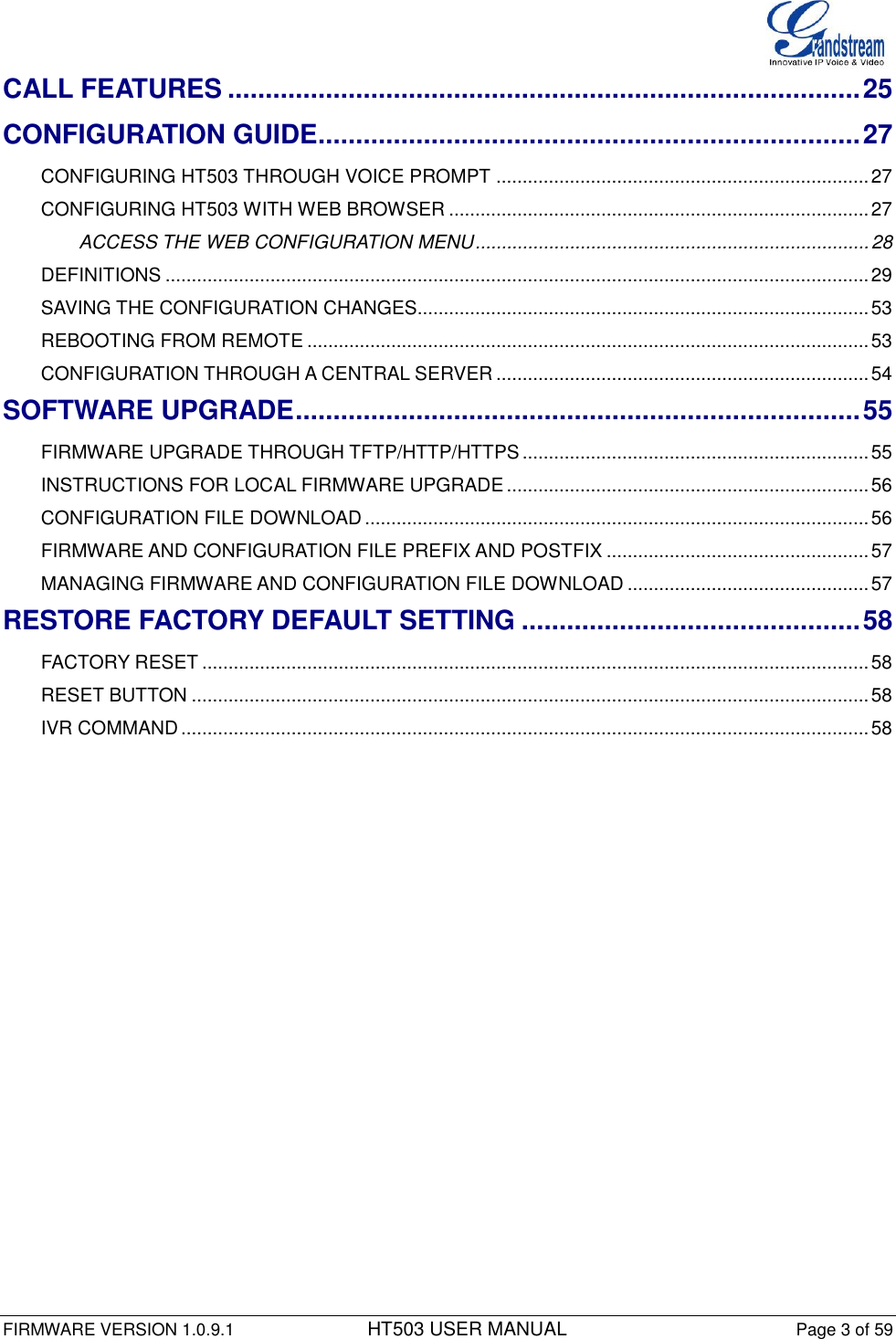 FIRMWARE VERSION 1.0.9.1          HT503 USER MANUAL Page 3 of 59       CALL FEATURES .................................................................................... 25 CONFIGURATION GUIDE ........................................................................ 27 CONFIGURING HT503 THROUGH VOICE PROMPT ....................................................................... 27 CONFIGURING HT503 WITH WEB BROWSER ................................................................................ 27 ACCESS THE WEB CONFIGURATION MENU ........................................................................... 28 DEFINITIONS ...................................................................................................................................... 29 SAVING THE CONFIGURATION CHANGES...................................................................................... 53 REBOOTING FROM REMOTE ........................................................................................................... 53 CONFIGURATION THROUGH A CENTRAL SERVER ....................................................................... 54 SOFTWARE UPGRADE ........................................................................... 55 FIRMWARE UPGRADE THROUGH TFTP/HTTP/HTTPS .................................................................. 55 INSTRUCTIONS FOR LOCAL FIRMWARE UPGRADE ..................................................................... 56 CONFIGURATION FILE DOWNLOAD ................................................................................................ 56 FIRMWARE AND CONFIGURATION FILE PREFIX AND POSTFIX .................................................. 57 MANAGING FIRMWARE AND CONFIGURATION FILE DOWNLOAD .............................................. 57 RESTORE FACTORY DEFAULT SETTING ............................................. 58 FACTORY RESET ............................................................................................................................... 58 RESET BUTTON ................................................................................................................................. 58 IVR COMMAND ................................................................................................................................... 58  