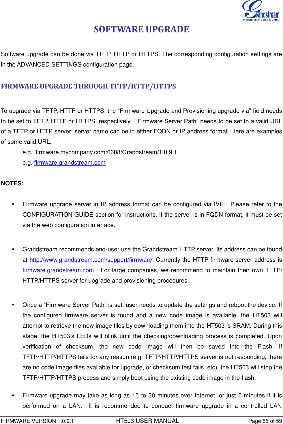  FIRMWARE VERSION 1.0.9.1          HT503 USER MANUAL Page 55 of 59       SOFTWARE UPGRADE  Software upgrade can be done via TFTP, HTTP or HTTPS. The corresponding configuration settings are in the ADVANCED SETTINGS configuration page.   FIRMWARE UPGRADE THROUGH TFTP/HTTP/HTTPS  To upgrade via TFTP, HTTP or HTTPS, the “Firmware Upgrade and Provisioning upgrade via” field needs to be set to TFTP, HTTP or HTTPS, respectively.  “Firmware Server Path” needs to be set to a valid URL of a TFTP or HTTP server; server name can be in either FQDN or IP address format. Here are examples of some valid URL.  e.g.  firmware.mycompany.com:6688/Grandstream/1.0.9.1 e.g. firmware.grandstream.com   NOTES:    Firmware upgrade server in IP address format can be configured via IVR.  Please refer to  the CONFIGURATION GUIDE section for instructions. If the server is in FQDN format, it must be set via the web configuration interface.    Grandstream recommends end-user use the Grandstream HTTP server. Its address can be found at http://www.grandstream.com/support/firmware. Currently the HTTP firmware server address is firmware.grandstream.com.  For large companies,  we recommend to maintain their  own TFTP/ HTTP/HTTPS server for upgrade and provisioning procedures.    Once a “Firmware Server Path” is set, user needs to update the settings and reboot the device. If the  configured  firmware  server  is  found  and  a  new  code  image  is  available,  the  HT503  will attempt to retrieve the new image files by downloading them into the HT503 ’s SRAM. During this stage, the HT503’s  LEDs will blink until the checking/downloading process is completed. Upon verification  of  checksum,  the  new  code  image  will  then  be  saved  into  the  Flash.  If TFTP/HTTP/HTTPS fails for any reason (e.g. TFTP/HTTP/HTTPS server is not responding, there are no code image files available for upgrade, or checksum test fails, etc), the HT503 will stop the TFTP/HTTP/HTTPS process and simply boot using the existing code image in the flash.    Firmware upgrade may take as long as 15 to 30 minutes over Internet, or just 5 minutes if it is performed  on  a  LAN.    It  is  recommended  to  conduct  firmware  upgrade  in  a  controlled  LAN 