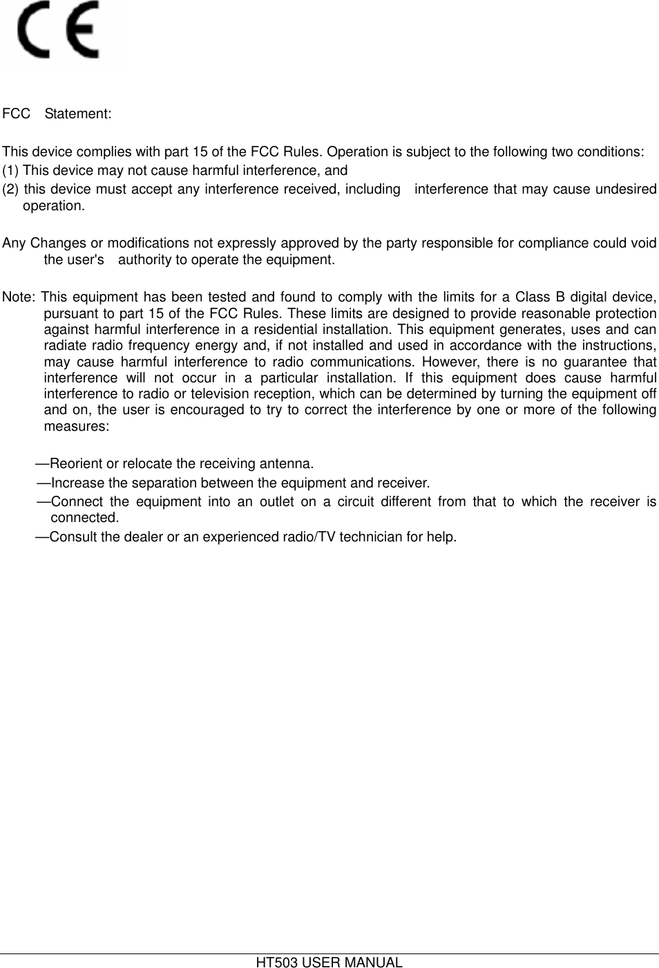  HT503 USER MANUAL     FCC  Statement:     This device complies with part 15 of the FCC Rules. Operation is subject to the following two conditions:   (1) This device may not cause harmful interference, and   (2) this device must accept any interference received, including   interference that may cause undesired operation.       Any Changes or modifications not expressly approved by the party responsible for compliance could void the user&apos;s    authority to operate the equipment.           Note: This equipment has been tested and found to comply with the limits for a Class B digital device, pursuant to part 15 of the FCC Rules. These limits are designed to provide reasonable protection against harmful interference in a residential installation. This equipment generates, uses and can radiate radio frequency energy and, if not installed and used in accordance with the instructions, may cause harmful interference to radio communications. However, there is no guarantee that interference will not occur in a particular installation. If this equipment does cause harmful interference to radio or television reception, which can be determined by turning the equipment off and on, the user is encouraged to try to correct the interference by one or more of the following measures:  —Reorient or relocate the receiving antenna.   —Increase the separation between the equipment and receiver.   —Connect the equipment into an outlet on a circuit different from that to which the receiver is connected.  —Consult the dealer or an experienced radio/TV technician for help.  