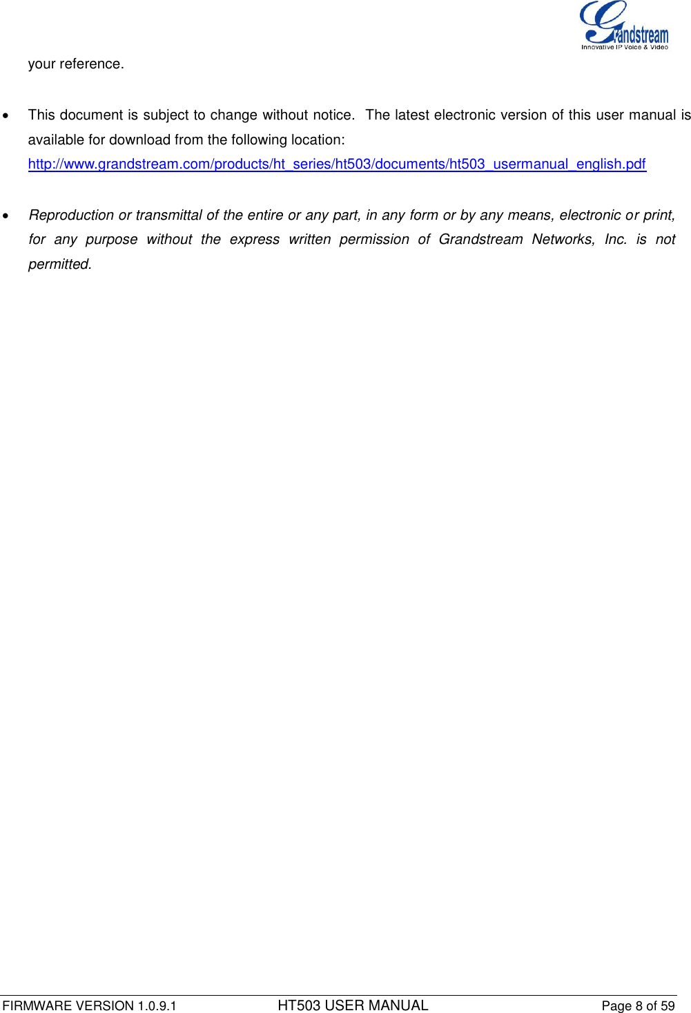  FIRMWARE VERSION 1.0.9.1          HT503 USER MANUAL Page 8 of 59       your reference.    This document is subject to change without notice.  The latest electronic version of this user manual is available for download from the following location: http://www.grandstream.com/products/ht_series/ht503/documents/ht503_usermanual_english.pdf   Reproduction or transmittal of the entire or any part, in any form or by any means, electronic or print, for  any  purpose  without  the  express  written  permission  of  Grandstream  Networks,  Inc.  is  not permitted. 