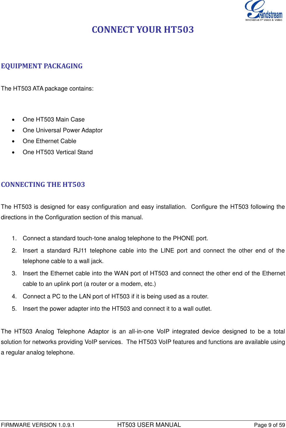  FIRMWARE VERSION 1.0.9.1          HT503 USER MANUAL Page 9 of 59       CONNECT YOUR HT503   EQUIPMENT PACKAGING  The HT503 ATA package contains:    One HT503 Main Case   One Universal Power Adaptor   One Ethernet Cable   One HT503 Vertical Stand   CONNECTING THE HT503  The HT503 is designed for easy configuration and easy installation.  Configure the HT503 following the directions in the Configuration section of this manual.   1.  Connect a standard touch-tone analog telephone to the PHONE port. 2.  Insert  a  standard  RJ11  telephone  cable  into  the  LINE  port  and  connect  the  other  end  of  the telephone cable to a wall jack. 3.  Insert the Ethernet cable into the WAN port of HT503 and connect the other end of the Ethernet cable to an uplink port (a router or a modem, etc.) 4.  Connect a PC to the LAN port of HT503 if it is being used as a router. 5.  Insert the power adapter into the HT503 and connect it to a wall outlet.   The  HT503  Analog  Telephone  Adaptor  is  an  all-in-one  VoIP  integrated  device  designed  to  be  a  total solution for networks providing VoIP services.  The HT503 VoIP features and functions are available using a regular analog telephone.   