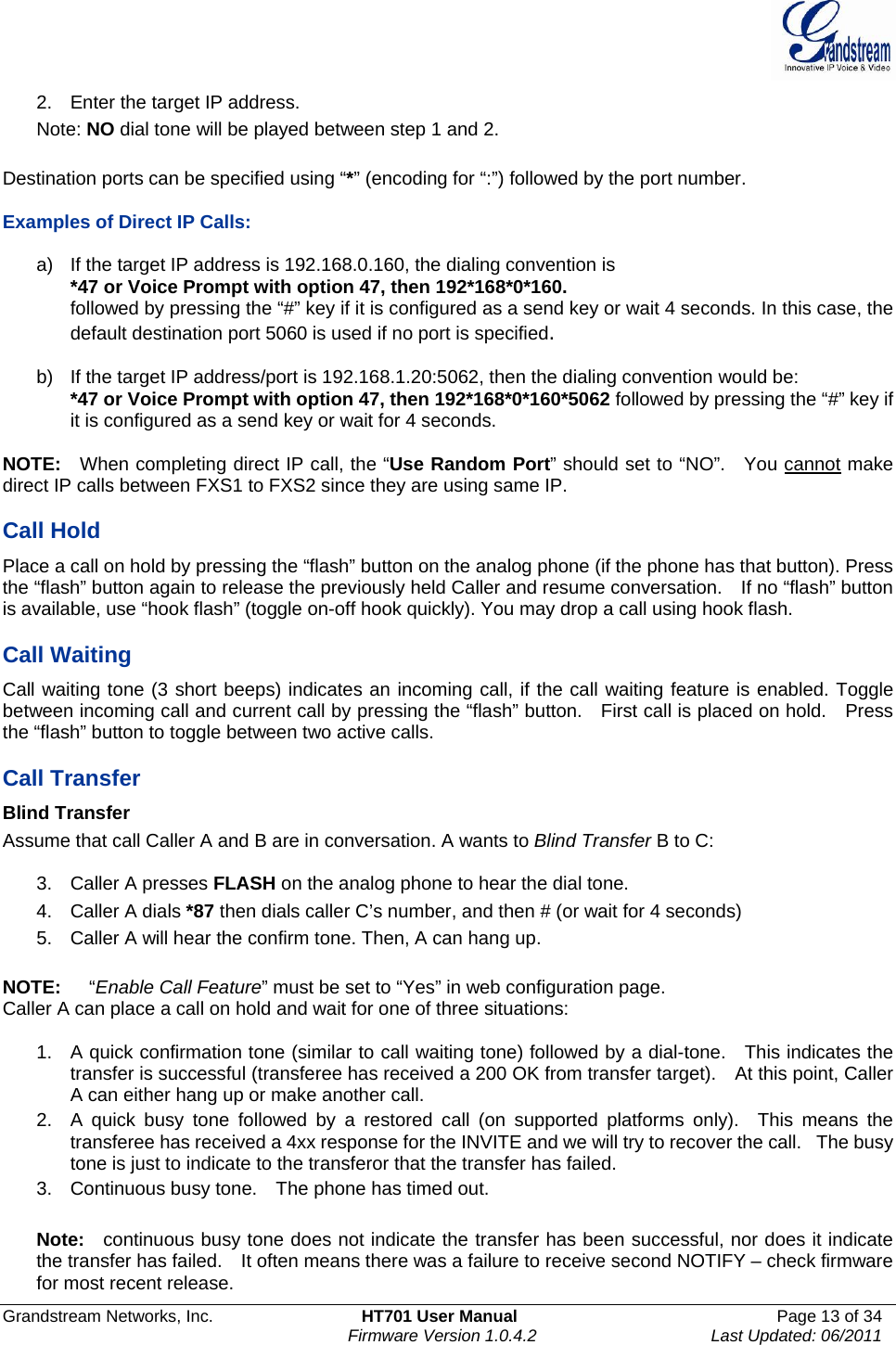  Grandstream Networks, Inc.  HT701 User Manual  Page 13 of 34     Firmware Version 1.0.4.2  Last Updated: 06/2011  2.  Enter the target IP address. Note: NO dial tone will be played between step 1 and 2.  Destination ports can be specified using “*” (encoding for “:”) followed by the port number.      Examples of Direct IP Calls:    a)  If the target IP address is 192.168.0.160, the dialing convention is *47 or Voice Prompt with option 47, then 192*168*0*160.   followed by pressing the “#” key if it is configured as a send key or wait 4 seconds. In this case, the default destination port 5060 is used if no port is specified.   b)  If the target IP address/port is 192.168.1.20:5062, then the dialing convention would be: *47 or Voice Prompt with option 47, then 192*168*0*160*5062 followed by pressing the “#” key if it is configured as a send key or wait for 4 seconds.  NOTE:  When completing direct IP call, the “Use Random Port” should set to “NO”.   You cannot make direct IP calls between FXS1 to FXS2 since they are using same IP.  Call Hold Place a call on hold by pressing the “flash” button on the analog phone (if the phone has that button). Press the “flash” button again to release the previously held Caller and resume conversation.    If no “flash” button is available, use “hook flash” (toggle on-off hook quickly). You may drop a call using hook flash.      Call Waiting Call waiting tone (3 short beeps) indicates an incoming call, if the call waiting feature is enabled. Toggle between incoming call and current call by pressing the “flash” button.    First call is placed on hold.    Press the “flash” button to toggle between two active calls.    Call Transfer Blind Transfer Assume that call Caller A and B are in conversation. A wants to Blind Transfer B to C:  3. Caller A presses FLASH on the analog phone to hear the dial tone. 4. Caller A dials *87 then dials caller C’s number, and then # (or wait for 4 seconds) 5.  Caller A will hear the confirm tone. Then, A can hang up.  NOTE:   “Enable Call Feature” must be set to “Yes” in web configuration page. Caller A can place a call on hold and wait for one of three situations:      1.  A quick confirmation tone (similar to call waiting tone) followed by a dial-tone.    This indicates the transfer is successful (transferee has received a 200 OK from transfer target).    At this point, Caller A can either hang up or make another call.   2.  A quick busy tone followed by a restored call (on supported platforms only).  This means the transferee has received a 4xx response for the INVITE and we will try to recover the call.   The busy tone is just to indicate to the transferor that the transfer has failed.   3.  Continuous busy tone.    The phone has timed out.    Note:   continuous busy tone does not indicate the transfer has been successful, nor does it indicate the transfer has failed.    It often means there was a failure to receive second NOTIFY – check firmware for most recent release.   