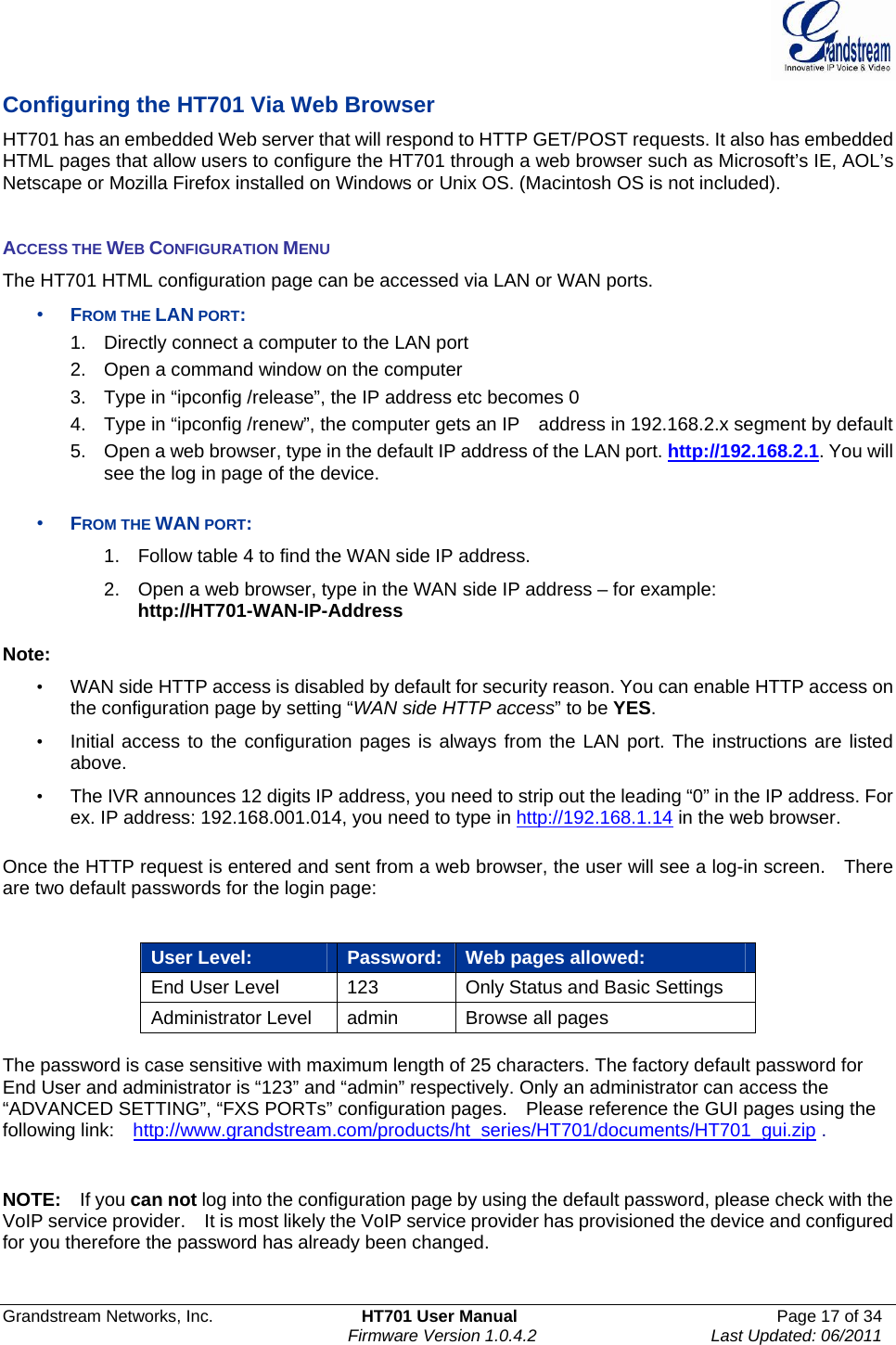  Grandstream Networks, Inc.  HT701 User Manual  Page 17 of 34     Firmware Version 1.0.4.2  Last Updated: 06/2011  Configuring the HT701 Via Web Browser   HT701 has an embedded Web server that will respond to HTTP GET/POST requests. It also has embedded HTML pages that allow users to configure the HT701 through a web browser such as Microsoft’s IE, AOL’s Netscape or Mozilla Firefox installed on Windows or Unix OS. (Macintosh OS is not included).   ACCESS THE WEB CONFIGURATION MENU The HT701 HTML configuration page can be accessed via LAN or WAN ports. • FROM THE LAN PORT: 1.  Directly connect a computer to the LAN port   2.  Open a command window on the computer 3.  Type in “ipconfig /release”, the IP address etc becomes 0 4.  Type in “ipconfig /renew”, the computer gets an IP    address in 192.168.2.x segment by default 5.  Open a web browser, type in the default IP address of the LAN port. http://192.168.2.1. You will see the log in page of the device.    • FROM THE WAN PORT: 1.  Follow table 4 to find the WAN side IP address. 2.  Open a web browser, type in the WAN side IP address – for example: http://HT701-WAN-IP-Address  Note:   •  WAN side HTTP access is disabled by default for security reason. You can enable HTTP access on the configuration page by setting “WAN side HTTP access” to be YES.  •  Initial access to the configuration pages is always from the LAN port. The instructions are listed above. •  The IVR announces 12 digits IP address, you need to strip out the leading “0” in the IP address. For ex. IP address: 192.168.001.014, you need to type in http://192.168.1.14 in the web browser.    Once the HTTP request is entered and sent from a web browser, the user will see a log-in screen.    There are two default passwords for the login page:      User Level:  Password: Web pages allowed: End User Level  123  Only Status and Basic Settings Administrator Level  admin  Browse all pages    The password is case sensitive with maximum length of 25 characters. The factory default password for End User and administrator is “123” and “admin” respectively. Only an administrator can access the “ADVANCED SETTING”, “FXS PORTs” configuration pages.    Please reference the GUI pages using the following link:    http://www.grandstream.com/products/ht_series/HT701/documents/HT701_gui.zip .   NOTE:   If you can not log into the configuration page by using the default password, please check with the VoIP service provider.    It is most likely the VoIP service provider has provisioned the device and configured for you therefore the password has already been changed.  
