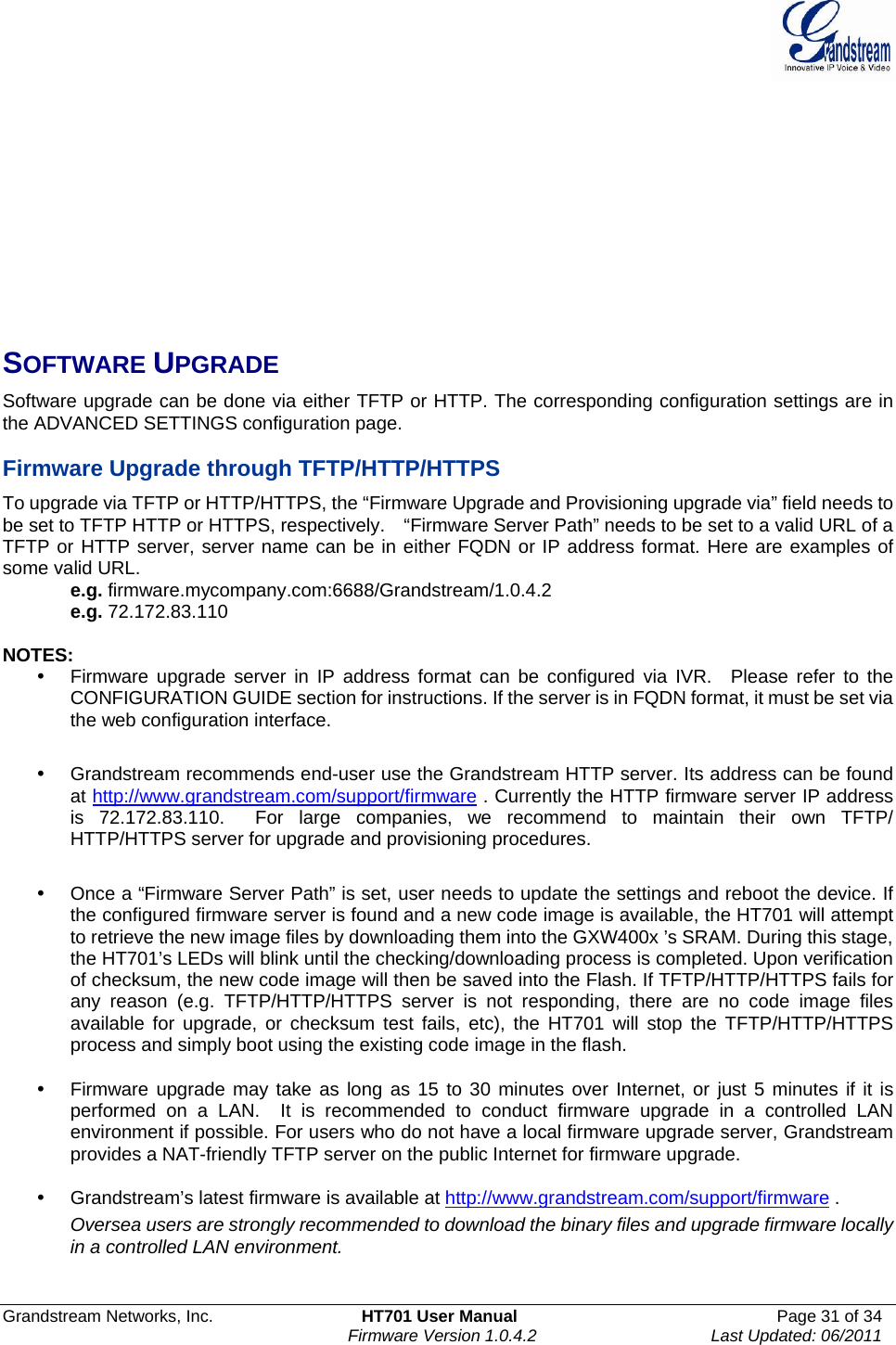  Grandstream Networks, Inc.  HT701 User Manual  Page 31 of 34     Firmware Version 1.0.4.2  Last Updated: 06/2011           SOFTWARE UPGRADE Software upgrade can be done via either TFTP or HTTP. The corresponding configuration settings are in the ADVANCED SETTINGS configuration page.   Firmware Upgrade through TFTP/HTTP/HTTPS To upgrade via TFTP or HTTP/HTTPS, the “Firmware Upgrade and Provisioning upgrade via” field needs to be set to TFTP HTTP or HTTPS, respectively.    “Firmware Server Path” needs to be set to a valid URL of a TFTP or HTTP server, server name can be in either FQDN or IP address format. Here are examples of some valid URL.   e.g. firmware.mycompany.com:6688/Grandstream/1.0.4.2 e.g. 72.172.83.110   NOTES: y  Firmware upgrade server in IP address format can be configured via IVR.  Please refer to the CONFIGURATION GUIDE section for instructions. If the server is in FQDN format, it must be set via the web configuration interface.  y  Grandstream recommends end-user use the Grandstream HTTP server. Its address can be found at http://www.grandstream.com/support/firmware . Currently the HTTP firmware server IP address is 72.172.83.110.  For large companies, we recommend to maintain their own TFTP/ HTTP/HTTPS server for upgrade and provisioning procedures.  y  Once a “Firmware Server Path” is set, user needs to update the settings and reboot the device. If the configured firmware server is found and a new code image is available, the HT701 will attempt to retrieve the new image files by downloading them into the GXW400x ’s SRAM. During this stage, the HT701’s LEDs will blink until the checking/downloading process is completed. Upon verification of checksum, the new code image will then be saved into the Flash. If TFTP/HTTP/HTTPS fails for any reason (e.g. TFTP/HTTP/HTTPS server is not responding, there are no code image files available for upgrade, or checksum test fails, etc), the HT701 will stop the TFTP/HTTP/HTTPS process and simply boot using the existing code image in the flash.   y  Firmware upgrade may take as long as 15 to 30 minutes over Internet, or just 5 minutes if it is performed on a LAN.  It is recommended to conduct firmware upgrade in a controlled LAN environment if possible. For users who do not have a local firmware upgrade server, Grandstream provides a NAT-friendly TFTP server on the public Internet for firmware upgrade. y  Grandstream’s latest firmware is available at http://www.grandstream.com/support/firmware .   Oversea users are strongly recommended to download the binary files and upgrade firmware locally in a controlled LAN environment.    