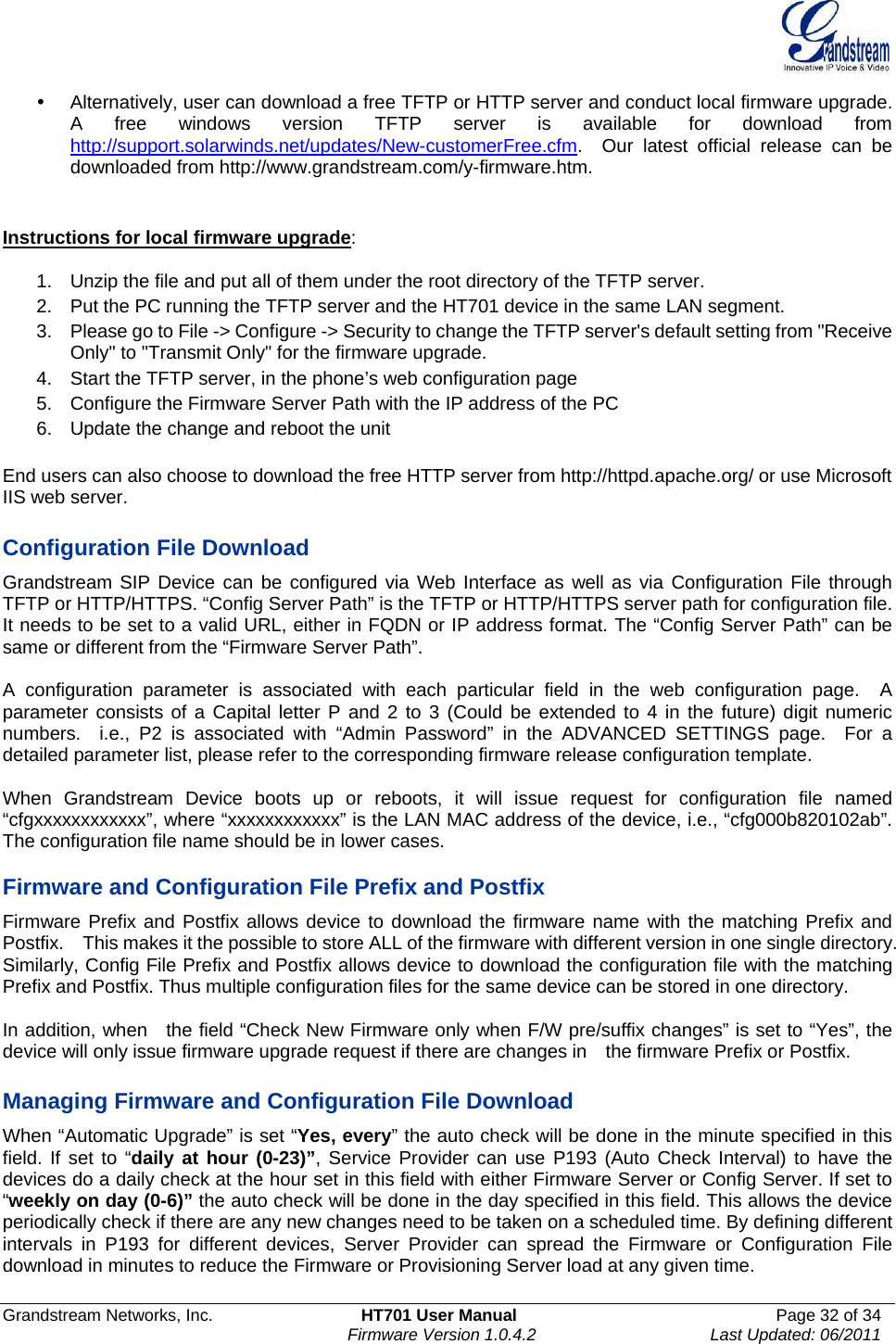  Grandstream Networks, Inc.  HT701 User Manual  Page 32 of 34     Firmware Version 1.0.4.2  Last Updated: 06/2011  y  Alternatively, user can download a free TFTP or HTTP server and conduct local firmware upgrade. A free windows version TFTP server is available for download from http://support.solarwinds.net/updates/New-customerFree.cfm.  Our latest official release can be downloaded from http://www.grandstream.com/y-firmware.htm.     Instructions for local firmware upgrade:  1.  Unzip the file and put all of them under the root directory of the TFTP server.   2.  Put the PC running the TFTP server and the HT701 device in the same LAN segment. 3.  Please go to File -&gt; Configure -&gt; Security to change the TFTP server&apos;s default setting from &quot;Receive Only&quot; to &quot;Transmit Only&quot; for the firmware upgrade.   4.  Start the TFTP server, in the phone’s web configuration page 5.  Configure the Firmware Server Path with the IP address of the PC 6.  Update the change and reboot the unit    End users can also choose to download the free HTTP server from http://httpd.apache.org/ or use Microsoft IIS web server.  Configuration File Download Grandstream SIP Device can be configured via Web Interface as well as via Configuration File through TFTP or HTTP/HTTPS. “Config Server Path” is the TFTP or HTTP/HTTPS server path for configuration file. It needs to be set to a valid URL, either in FQDN or IP address format. The “Config Server Path” can be same or different from the “Firmware Server Path”.  A configuration parameter is associated with each particular field in the web configuration page.  A parameter consists of a Capital letter P and 2 to 3 (Could be extended to 4 in the future) digit numeric numbers.  i.e., P2 is associated with “Admin Password” in the ADVANCED SETTINGS page.  For a detailed parameter list, please refer to the corresponding firmware release configuration template.   When Grandstream Device boots up or reboots, it will issue request for configuration file named “cfgxxxxxxxxxxxx”, where “xxxxxxxxxxxx” is the LAN MAC address of the device, i.e., “cfg000b820102ab”. The configuration file name should be in lower cases.  Firmware and Configuration File Prefix and Postfix Firmware Prefix and Postfix allows device to download the firmware name with the matching Prefix and Postfix.    This makes it the possible to store ALL of the firmware with different version in one single directory.   Similarly, Config File Prefix and Postfix allows device to download the configuration file with the matching Prefix and Postfix. Thus multiple configuration files for the same device can be stored in one directory.  In addition, when    the field “Check New Firmware only when F/W pre/suffix changes” is set to “Yes”, the device will only issue firmware upgrade request if there are changes in    the firmware Prefix or Postfix.  Managing Firmware and Configuration File Download   When “Automatic Upgrade” is set “Yes, every” the auto check will be done in the minute specified in this field. If set to “daily at hour (0-23)”, Service Provider can use P193 (Auto Check Interval) to have the devices do a daily check at the hour set in this field with either Firmware Server or Config Server. If set to “weekly on day (0-6)” the auto check will be done in the day specified in this field. This allows the device periodically check if there are any new changes need to be taken on a scheduled time. By defining different intervals in P193 for different devices, Server Provider can spread the Firmware or Configuration File download in minutes to reduce the Firmware or Provisioning Server load at any given time.  