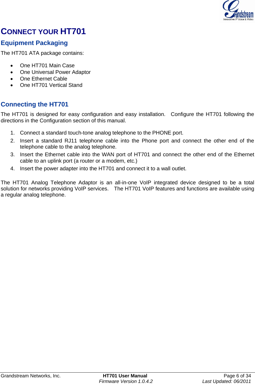  Grandstream Networks, Inc.  HT701 User Manual  Page 6 of 34     Firmware Version 1.0.4.2  Last Updated: 06/2011  CONNECT YOUR HT701  Equipment Packaging The HT701 ATA package contains:  •  One HT701 Main Case •  One Universal Power Adaptor •  One Ethernet Cable •  One HT701 Vertical Stand   Connecting the HT701 The HT701 is designed for easy configuration and easy installation.  Configure the HT701 following the directions in the Configuration section of this manual.    1.  Connect a standard touch-tone analog telephone to the PHONE port. 2.  Insert a standard RJ11 telephone cable into the Phone port and connect the other end of the telephone cable to the analog telephone. 3.  Insert the Ethernet cable into the WAN port of HT701 and connect the other end of the Ethernet cable to an uplink port (a router or a modem, etc.) 4.  Insert the power adapter into the HT701 and connect it to a wall outlet.   The HT701 Analog Telephone Adaptor is an all-in-one VoIP integrated device designed to be a total solution for networks providing VoIP services.    The HT701 VoIP features and functions are available using a regular analog telephone.    