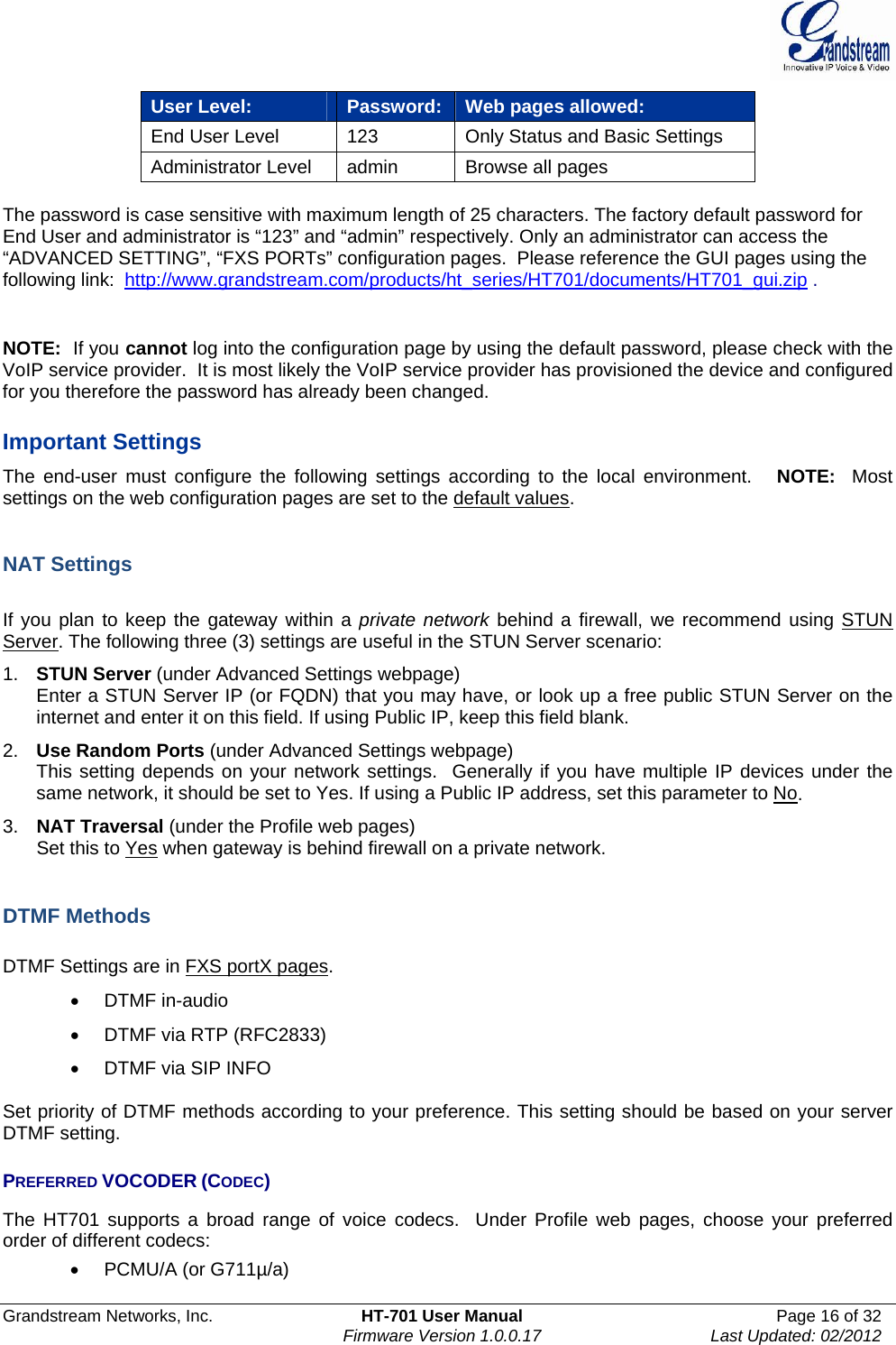  Grandstream Networks, Inc.  HT-701 User Manual  Page 16 of 32    Firmware Version 1.0.0.17  Last Updated: 02/2012  User Level:  Password: Web pages allowed: End User Level  123  Only Status and Basic Settings Administrator Level  admin  Browse all pages   The password is case sensitive with maximum length of 25 characters. The factory default password for End User and administrator is “123” and “admin” respectively. Only an administrator can access the “ADVANCED SETTING”, “FXS PORTs” configuration pages.  Please reference the GUI pages using the following link:  http://www.grandstream.com/products/ht_series/HT701/documents/HT701_gui.zip .   NOTE:  If you cannot log into the configuration page by using the default password, please check with the VoIP service provider.  It is most likely the VoIP service provider has provisioned the device and configured for you therefore the password has already been changed.  Important Settings The end-user must configure the following settings according to the local environment.   NOTE:  Most settings on the web configuration pages are set to the default values.   NAT Settings  If you plan to keep the gateway within a private network behind a firewall, we recommend using STUN Server. The following three (3) settings are useful in the STUN Server scenario: 1.  STUN Server (under Advanced Settings webpage) Enter a STUN Server IP (or FQDN) that you may have, or look up a free public STUN Server on the internet and enter it on this field. If using Public IP, keep this field blank. 2.  Use Random Ports (under Advanced Settings webpage) This setting depends on your network settings.  Generally if you have multiple IP devices under the same network, it should be set to Yes. If using a Public IP address, set this parameter to No. 3.  NAT Traversal (under the Profile web pages) Set this to Yes when gateway is behind firewall on a private network.   DTMF Methods  DTMF Settings are in FXS portX pages.  DTMF in-audio   DTMF via RTP (RFC2833)   DTMF via SIP INFO  Set priority of DTMF methods according to your preference. This setting should be based on your server DTMF setting.  PREFERRED VOCODER (CODEC) The HT701 supports a broad range of voice codecs.  Under Profile web pages, choose your preferred order of different codecs:    PCMU/A (or G711µ/a) 