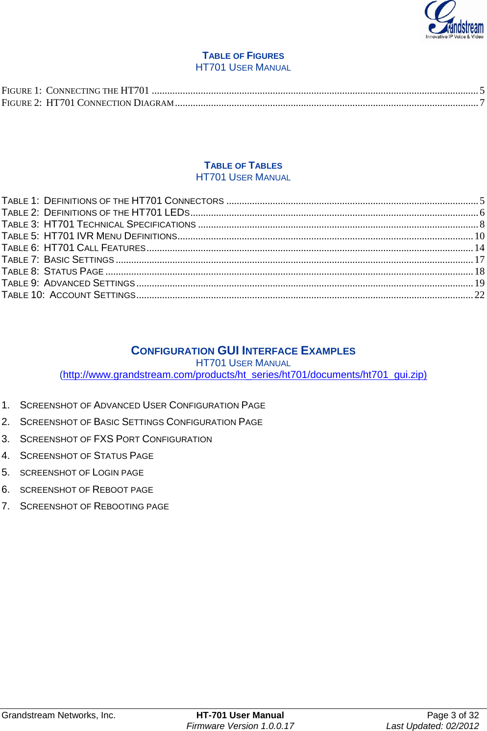  Grandstream Networks, Inc.  HT-701 User Manual  Page 3 of 32    Firmware Version 1.0.0.17  Last Updated: 02/2012  TABLE OF FIGURES HT701 USER MANUAL  FIGURE 1:  CONNECTING THE HT701 ...............................................................................................................................5FIGURE 2:  HT701 CONNECTION DIAGRAM......................................................................................................................7    TABLE OF TABLES HT701 USER MANUAL  TABLE 1:  DEFINITIONS OF THE HT701 CONNECTORS..................................................................................................5 TABLE 2:  DEFINITIONS OF THE HT701 LEDS................................................................................................................6 TABLE 3:  HT701 TECHNICAL SPECIFICATIONS.............................................................................................................8 TABLE 5:  HT701 IVR MENU DEFINITIONS...................................................................................................................10 TABLE 6:  HT701 CALL FEATURES...............................................................................................................................14 TABLE 7:  BASIC SETTINGS...........................................................................................................................................17 TABLE 8:  STATUS PAGE...............................................................................................................................................18 TABLE 9:  ADVANCED SETTINGS...................................................................................................................................19 TABLE 10:  ACCOUNT SETTINGS...................................................................................................................................22    CONFIGURATION GUI INTERFACE EXAMPLES HT701 USER MANUAL (http://www.grandstream.com/products/ht_series/ht701/documents/ht701_gui.zip)  1. SCREENSHOT OF ADVANCED USER CONFIGURATION PAGE  2. SCREENSHOT OF BASIC SETTINGS CONFIGURATION PAGE  3. SCREENSHOT OF FXS PORT CONFIGURATION  4. SCREENSHOT OF STATUS PAGE 5. SCREENSHOT OF LOGIN PAGE 6. SCREENSHOT OF REBOOT PAGE 7. SCREENSHOT OF REBOOTING PAGE    