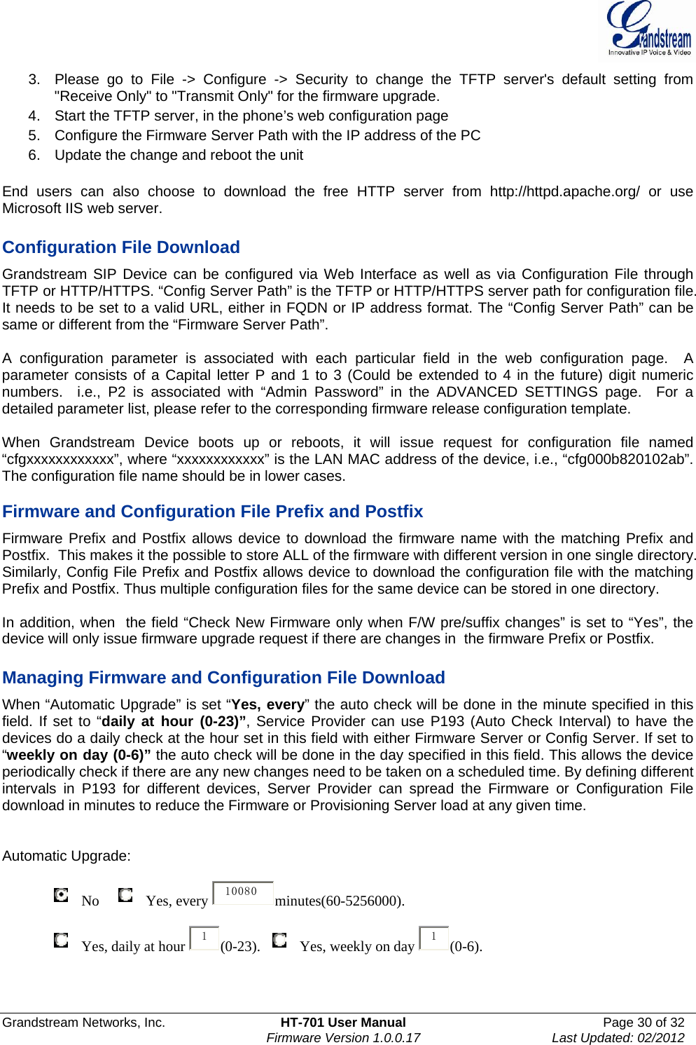  Grandstream Networks, Inc.  HT-701 User Manual  Page 30 of 32    Firmware Version 1.0.0.17  Last Updated: 02/2012  3.  Please go to File -&gt; Configure -&gt; Security to change the TFTP server&apos;s default setting from &quot;Receive Only&quot; to &quot;Transmit Only&quot; for the firmware upgrade.  4.  Start the TFTP server, in the phone’s web configuration page 5.  Configure the Firmware Server Path with the IP address of the PC 6.  Update the change and reboot the unit   End users can also choose to download the free HTTP server from http://httpd.apache.org/ or use Microsoft IIS web server.  Configuration File Download Grandstream SIP Device can be configured via Web Interface as well as via Configuration File through TFTP or HTTP/HTTPS. “Config Server Path” is the TFTP or HTTP/HTTPS server path for configuration file. It needs to be set to a valid URL, either in FQDN or IP address format. The “Config Server Path” can be same or different from the “Firmware Server Path”.  A configuration parameter is associated with each particular field in the web configuration page.  A parameter consists of a Capital letter P and 1 to 3 (Could be extended to 4 in the future) digit numeric numbers.  i.e., P2 is associated with “Admin Password” in the ADVANCED SETTINGS page.  For a detailed parameter list, please refer to the corresponding firmware release configuration template.   When Grandstream Device boots up or reboots, it will issue request for configuration file named “cfgxxxxxxxxxxxx”, where “xxxxxxxxxxxx” is the LAN MAC address of the device, i.e., “cfg000b820102ab”. The configuration file name should be in lower cases.  Firmware and Configuration File Prefix and Postfix Firmware Prefix and Postfix allows device to download the firmware name with the matching Prefix and Postfix.  This makes it the possible to store ALL of the firmware with different version in one single directory.  Similarly, Config File Prefix and Postfix allows device to download the configuration file with the matching Prefix and Postfix. Thus multiple configuration files for the same device can be stored in one directory.  In addition, when  the field “Check New Firmware only when F/W pre/suffix changes” is set to “Yes”, the device will only issue firmware upgrade request if there are changes in  the firmware Prefix or Postfix.  Managing Firmware and Configuration File Download  When “Automatic Upgrade” is set “Yes, every” the auto check will be done in the minute specified in this field. If set to “daily at hour (0-23)”, Service Provider can use P193 (Auto Check Interval) to have the devices do a daily check at the hour set in this field with either Firmware Server or Config Server. If set to “weekly on day (0-6)” the auto check will be done in the day specified in this field. This allows the device periodically check if there are any new changes need to be taken on a scheduled time. By defining different intervals in P193 for different devices, Server Provider can spread the Firmware or Configuration File download in minutes to reduce the Firmware or Provisioning Server load at any given time.   Automatic Upgrade:                  No      Yes, every  10080 minutes(60-5256000).                  Yes, daily at hour  1(0-23).    Yes, weekly on day  1(0-6).   