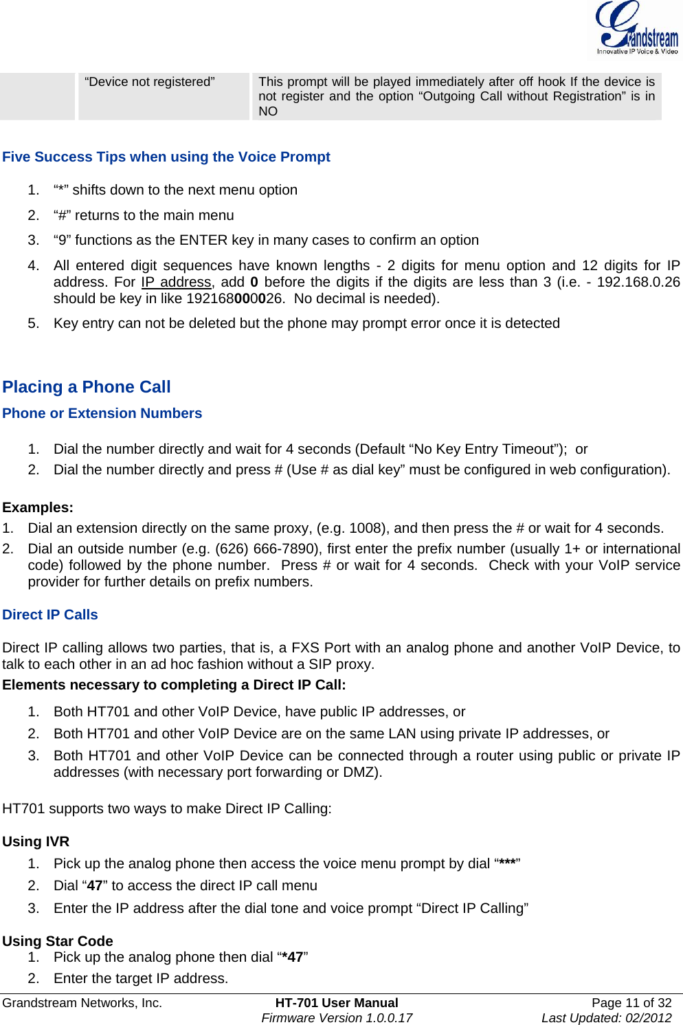  Grandstream Networks, Inc.  HT-701 User Manual  Page 11 of 32    Firmware Version 1.0.0.17  Last Updated: 02/2012   “Device not registered”  This prompt will be played immediately after off hook If the device is not register and the option “Outgoing Call without Registration” is in NO  Five Success Tips when using the Voice Prompt 1.  “*” shifts down to the next menu option 2.  “#” returns to the main menu 3.  “9” functions as the ENTER key in many cases to confirm an option 4.  All entered digit sequences have known lengths - 2 digits for menu option and 12 digits for IP address. For IP address, add 0 before the digits if the digits are less than 3 (i.e. - 192.168.0.26 should be key in like 192168000026.  No decimal is needed).  5.  Key entry can not be deleted but the phone may prompt error once it is detected   Placing a Phone Call Phone or Extension Numbers  1.  Dial the number directly and wait for 4 seconds (Default “No Key Entry Timeout”);  or 2.  Dial the number directly and press # (Use # as dial key” must be configured in web configuration).  Examples: 1.  Dial an extension directly on the same proxy, (e.g. 1008), and then press the # or wait for 4 seconds.  2.  Dial an outside number (e.g. (626) 666-7890), first enter the prefix number (usually 1+ or international code) followed by the phone number.  Press # or wait for 4 seconds.  Check with your VoIP service provider for further details on prefix numbers.  Direct IP Calls  Direct IP calling allows two parties, that is, a FXS Port with an analog phone and another VoIP Device, to talk to each other in an ad hoc fashion without a SIP proxy.  Elements necessary to completing a Direct IP Call:  1.  Both HT701 and other VoIP Device, have public IP addresses, or  2.  Both HT701 and other VoIP Device are on the same LAN using private IP addresses, or  3.  Both HT701 and other VoIP Device can be connected through a router using public or private IP addresses (with necessary port forwarding or DMZ).   HT701 supports two ways to make Direct IP Calling:  Using IVR 1.  Pick up the analog phone then access the voice menu prompt by dial “***” 2. Dial “47” to access the direct IP call menu 3.  Enter the IP address after the dial tone and voice prompt “Direct IP Calling”   Using Star Code 1.  Pick up the analog phone then dial “*47” 2.  Enter the target IP address. 