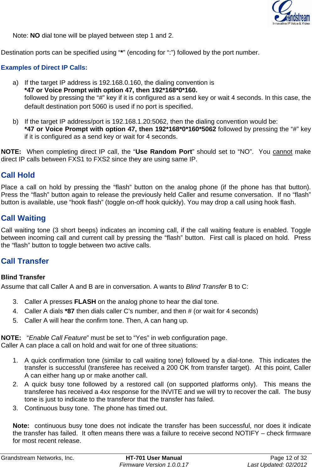  Grandstream Networks, Inc.  HT-701 User Manual  Page 12 of 32    Firmware Version 1.0.0.17  Last Updated: 02/2012  Note: NO dial tone will be played between step 1 and 2.  Destination ports can be specified using “*” (encoding for “:”) followed by the port number.    Examples of Direct IP Calls:   a)  If the target IP address is 192.168.0.160, the dialing convention is *47 or Voice Prompt with option 47, then 192*168*0*160.  followed by pressing the “#” key if it is configured as a send key or wait 4 seconds. In this case, the default destination port 5060 is used if no port is specified.   b)  If the target IP address/port is 192.168.1.20:5062, then the dialing convention would be: *47 or Voice Prompt with option 47, then 192*168*0*160*5062 followed by pressing the “#” key if it is configured as a send key or wait for 4 seconds.  NOTE:  When completing direct IP call, the “Use Random Port” should set to “NO”.  You cannot make direct IP calls between FXS1 to FXS2 since they are using same IP.  Call Hold Place a call on hold by pressing the “flash” button on the analog phone (if the phone has that button). Press the “flash” button again to release the previously held Caller and resume conversation.  If no “flash” button is available, use “hook flash” (toggle on-off hook quickly). You may drop a call using hook flash.    Call Waiting Call waiting tone (3 short beeps) indicates an incoming call, if the call waiting feature is enabled. Toggle between incoming call and current call by pressing the “flash” button.  First call is placed on hold.  Press the “flash” button to toggle between two active calls.   Call Transfer Blind Transfer Assume that call Caller A and B are in conversation. A wants to Blind Transfer B to C:  3.  Caller A presses FLASH on the analog phone to hear the dial tone. 4.  Caller A dials *87 then dials caller C’s number, and then # (or wait for 4 seconds) 5.  Caller A will hear the confirm tone. Then, A can hang up.  NOTE:   “Enable Call Feature” must be set to “Yes” in web configuration page. Caller A can place a call on hold and wait for one of three situations:    1.  A quick confirmation tone (similar to call waiting tone) followed by a dial-tone.  This indicates the transfer is successful (transferee has received a 200 OK from transfer target).  At this point, Caller A can either hang up or make another call.  2.  A quick busy tone followed by a restored call (on supported platforms only).  This means the transferee has received a 4xx response for the INVITE and we will try to recover the call.  The busy tone is just to indicate to the transferor that the transfer has failed.  3.  Continuous busy tone.  The phone has timed out.    Note:  continuous busy tone does not indicate the transfer has been successful, nor does it indicate the transfer has failed.  It often means there was a failure to receive second NOTIFY – check firmware for most recent release.  