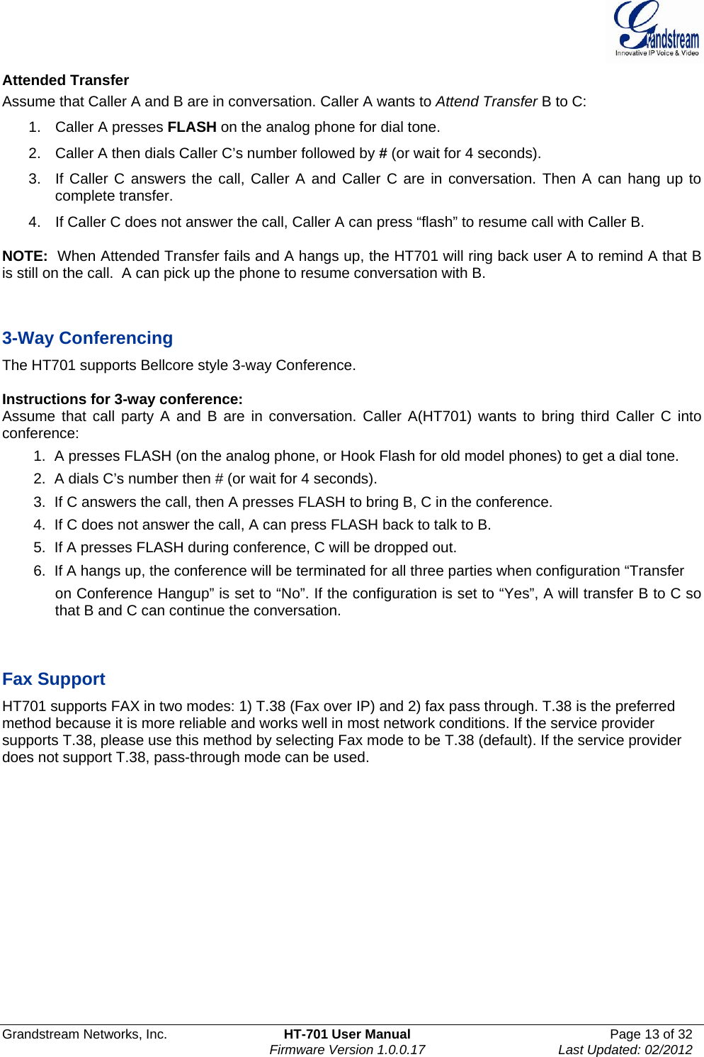  Grandstream Networks, Inc.  HT-701 User Manual  Page 13 of 32    Firmware Version 1.0.0.17  Last Updated: 02/2012  Attended Transfer Assume that Caller A and B are in conversation. Caller A wants to Attend Transfer B to C: 1.  Caller A presses FLASH on the analog phone for dial tone. 2.  Caller A then dials Caller C’s number followed by # (or wait for 4 seconds). 3.  If Caller C answers the call, Caller A and Caller C are in conversation. Then A can hang up to complete transfer. 4.  If Caller C does not answer the call, Caller A can press “flash” to resume call with Caller B.   NOTE:  When Attended Transfer fails and A hangs up, the HT701 will ring back user A to remind A that B is still on the call.  A can pick up the phone to resume conversation with B.   3-Way Conferencing The HT701 supports Bellcore style 3-way Conference.   Instructions for 3-way conference: Assume that call party A and B are in conversation. Caller A(HT701) wants to bring third Caller C into conference: 1.  A presses FLASH (on the analog phone, or Hook Flash for old model phones) to get a dial tone. 2.  A dials C’s number then # (or wait for 4 seconds).  3.  If C answers the call, then A presses FLASH to bring B, C in the conference. 4.  If C does not answer the call, A can press FLASH back to talk to B. 5.  If A presses FLASH during conference, C will be dropped out. 6.  If A hangs up, the conference will be terminated for all three parties when configuration “Transfer  on Conference Hangup” is set to “No”. If the configuration is set to “Yes”, A will transfer B to C so that B and C can continue the conversation.   Fax Support HT701 supports FAX in two modes: 1) T.38 (Fax over IP) and 2) fax pass through. T.38 is the preferred method because it is more reliable and works well in most network conditions. If the service provider supports T.38, please use this method by selecting Fax mode to be T.38 (default). If the service provider does not support T.38, pass-through mode can be used.          