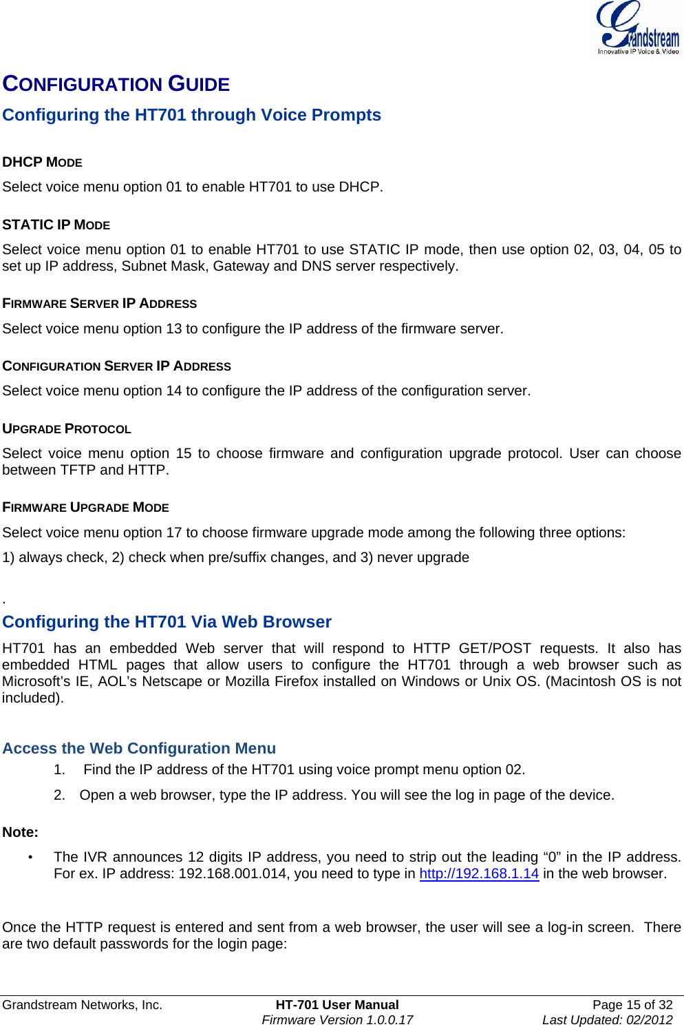  Grandstream Networks, Inc.  HT-701 User Manual  Page 15 of 32    Firmware Version 1.0.0.17  Last Updated: 02/2012  CONFIGURATION GUIDE Configuring the HT701 through Voice Prompts   DHCP MODE Select voice menu option 01 to enable HT701 to use DHCP.  STATIC IP MODE  Select voice menu option 01 to enable HT701 to use STATIC IP mode, then use option 02, 03, 04, 05 to set up IP address, Subnet Mask, Gateway and DNS server respectively.  FIRMWARE SERVER IP ADDRESS  Select voice menu option 13 to configure the IP address of the firmware server.   CONFIGURATION SERVER IP ADDRESS  Select voice menu option 14 to configure the IP address of the configuration server.   UPGRADE PROTOCOL  Select voice menu option 15 to choose firmware and configuration upgrade protocol. User can choose between TFTP and HTTP.  FIRMWARE UPGRADE MODE  Select voice menu option 17 to choose firmware upgrade mode among the following three options:  1) always check, 2) check when pre/suffix changes, and 3) never upgrade  . Configuring the HT701 Via Web Browser  HT701 has an embedded Web server that will respond to HTTP GET/POST requests. It also has embedded HTML pages that allow users to configure the HT701 through a web browser such as Microsoft’s IE, AOL’s Netscape or Mozilla Firefox installed on Windows or Unix OS. (Macintosh OS is not included).   Access the Web Configuration Menu 1.   Find the IP address of the HT701 using voice prompt menu option 02. 2.  Open a web browser, type the IP address. You will see the log in page of the device.   Note:   •  The IVR announces 12 digits IP address, you need to strip out the leading “0” in the IP address. For ex. IP address: 192.168.001.014, you need to type in http://192.168.1.14 in the web browser.    Once the HTTP request is entered and sent from a web browser, the user will see a log-in screen.  There are two default passwords for the login page:     