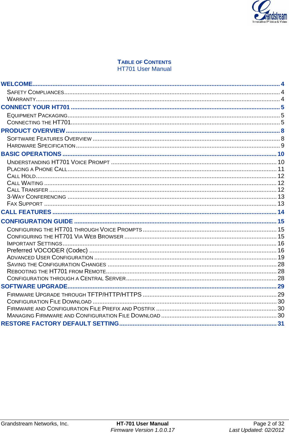  Grandstream Networks, Inc.  HT-701 User Manual  Page 2 of 32    Firmware Version 1.0.0.17  Last Updated: 02/2012      TABLE OF CONTENTS HT701 User Manual  WELCOME.................................................................................................................................................... 4SAFETY COMPLIANCES................................................................................................................................. 4WARRANTY.................................................................................................................................................. 4CONNECT YOUR HT701 ............................................................................................................................. 5EQUIPMENT PACKAGING............................................................................................................................... 5CONNECTING THE HT701............................................................................................................................. 5PRODUCT OVERVIEW................................................................................................................................ 8SOFTWARE FEATURES OVERVIEW................................................................................................................ 8HARDWARE SPECIFICATION.......................................................................................................................... 9BASIC OPERATIONS ................................................................................................................................ 10UNDERSTANDING HT701 VOICE PROMPT................................................................................................... 10PLACING A PHONE CALL............................................................................................................................. 11CALL HOLD................................................................................................................................................ 12CALL WAITING........................................................................................................................................... 12CALL TRANSFER........................................................................................................................................ 123-WAY CONFERENCING............................................................................................................................. 13FAX SUPPORT........................................................................................................................................... 13CALL FEATURES ...................................................................................................................................... 14CONFIGURATION GUIDE ......................................................................................................................... 15CONFIGURING THE HT701 THROUGH VOICE PROMPTS................................................................................ 15CONFIGURING THE HT701 VIA WEB BROWSER........................................................................................... 15IMPORTANT SETTINGS................................................................................................................................16Preferred VOCODER (Codec) ................................................................................................................ 16ADVANCED USER CONFIGURATION............................................................................................................. 19SAVING THE CONFIGURATION CHANGES..................................................................................................... 28REBOOTING THE HT701 FROM REMOTE...................................................................................................... 28CONFIGURATION THROUGH A CENTRAL SERVER.......................................................................................... 28SOFTWARE UPGRADE............................................................................................................................. 29FIRMWARE UPGRADE THROUGH TFTP/HTTP/HTTPS ................................................................................ 29CONFIGURATION FILE DOWNLOAD.............................................................................................................. 30FIRMWARE AND CONFIGURATION FILE PREFIX AND POSTFIX........................................................................ 30MANAGING FIRMWARE AND CONFIGURATION FILE DOWNLOAD..................................................................... 30RESTORE FACTORY DEFAULT SETTING.............................................................................................. 31             