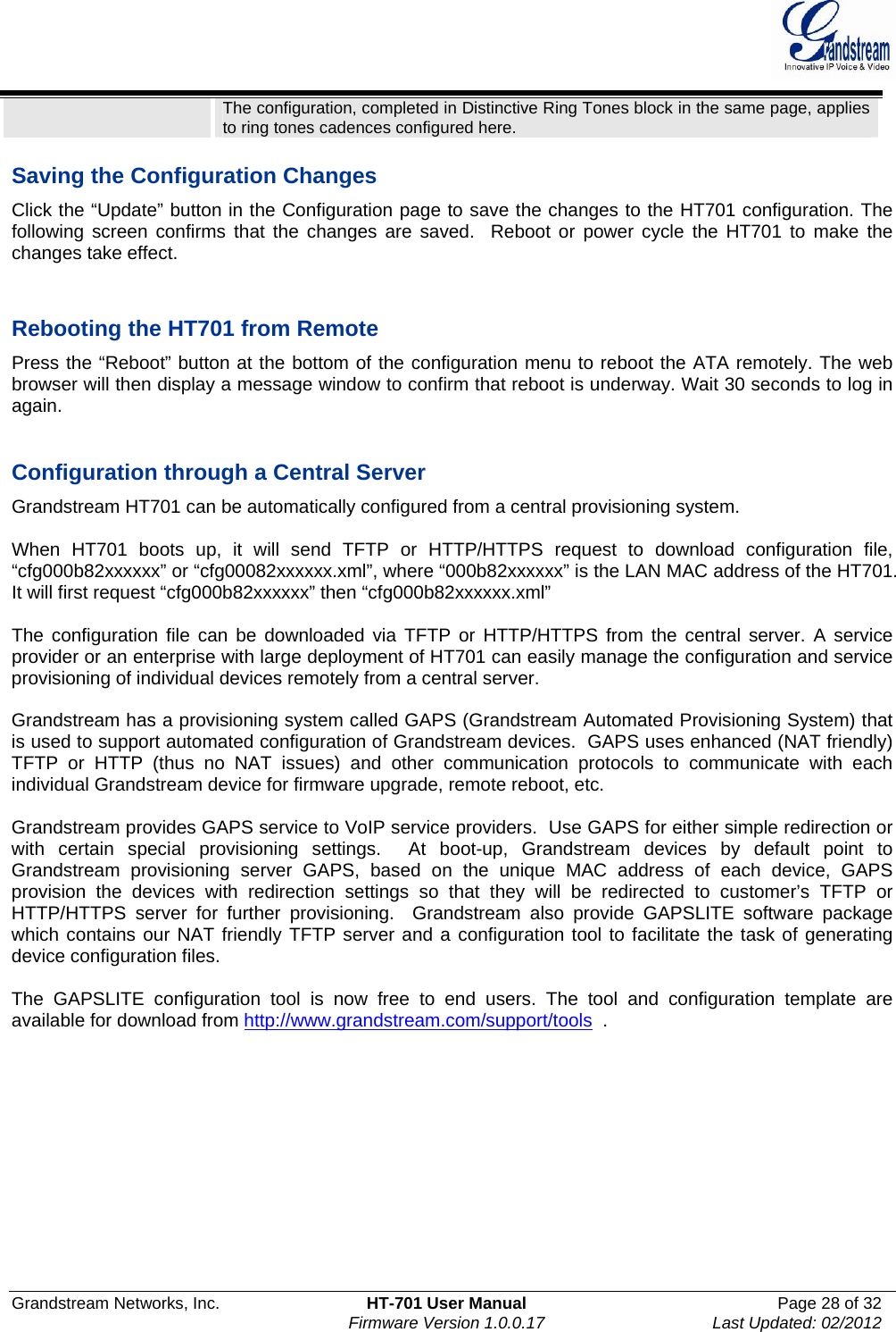  Grandstream Networks, Inc.  HT-701 User Manual  Page 28 of 32    Firmware Version 1.0.0.17  Last Updated: 02/2012  The configuration, completed in Distinctive Ring Tones block in the same page, applies to ring tones cadences configured here.   Saving the Configuration Changes Click the “Update” button in the Configuration page to save the changes to the HT701 configuration. The following screen confirms that the changes are saved.  Reboot or power cycle the HT701 to make the changes take effect.   Rebooting the HT701 from Remote Press the “Reboot” button at the bottom of the configuration menu to reboot the ATA remotely. The web browser will then display a message window to confirm that reboot is underway. Wait 30 seconds to log in again.   Configuration through a Central Server Grandstream HT701 can be automatically configured from a central provisioning system.  When HT701 boots up, it will send TFTP or HTTP/HTTPS request to download configuration file,  “cfg000b82xxxxxx” or “cfg00082xxxxxx.xml”, where “000b82xxxxxx” is the LAN MAC address of the HT701. It will first request “cfg000b82xxxxxx” then “cfg000b82xxxxxx.xml”  The configuration file can be downloaded via TFTP or HTTP/HTTPS from the central server. A service provider or an enterprise with large deployment of HT701 can easily manage the configuration and service provisioning of individual devices remotely from a central server.   Grandstream has a provisioning system called GAPS (Grandstream Automated Provisioning System) that is used to support automated configuration of Grandstream devices.  GAPS uses enhanced (NAT friendly) TFTP or HTTP (thus no NAT issues) and other communication protocols to communicate with each individual Grandstream device for firmware upgrade, remote reboot, etc.   Grandstream provides GAPS service to VoIP service providers.  Use GAPS for either simple redirection or with certain special provisioning settings.  At boot-up, Grandstream devices by default point to Grandstream provisioning server GAPS, based on the unique MAC address of each device, GAPS provision the devices with redirection settings so that they will be redirected to customer’s TFTP or HTTP/HTTPS server for further provisioning.  Grandstream also provide GAPSLITE software package which contains our NAT friendly TFTP server and a configuration tool to facilitate the task of generating device configuration files.     The GAPSLITE configuration tool is now free to end users. The tool and configuration template are available for download from http://www.grandstream.com/support/tools  .       