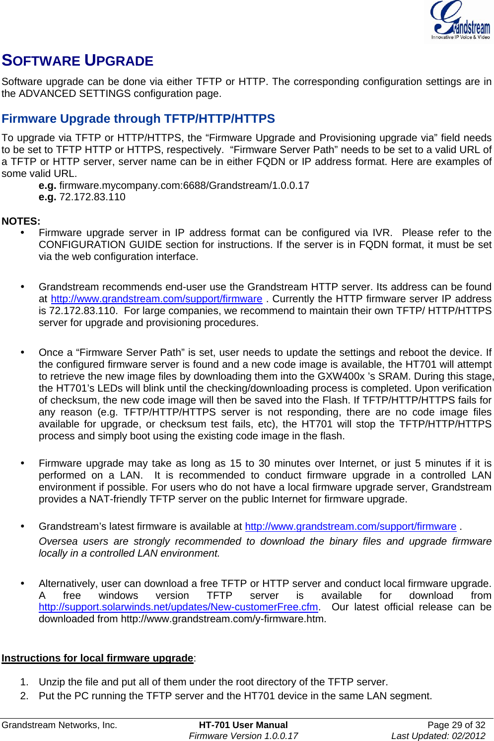  Grandstream Networks, Inc.  HT-701 User Manual  Page 29 of 32    Firmware Version 1.0.0.17  Last Updated: 02/2012  SOFTWARE UPGRADE Software upgrade can be done via either TFTP or HTTP. The corresponding configuration settings are in the ADVANCED SETTINGS configuration page.   Firmware Upgrade through TFTP/HTTP/HTTPS To upgrade via TFTP or HTTP/HTTPS, the “Firmware Upgrade and Provisioning upgrade via” field needs to be set to TFTP HTTP or HTTPS, respectively.  “Firmware Server Path” needs to be set to a valid URL of a TFTP or HTTP server, server name can be in either FQDN or IP address format. Here are examples of some valid URL.  e.g. firmware.mycompany.com:6688/Grandstream/1.0.0.17 e.g. 72.172.83.110   NOTES:   Firmware upgrade server in IP address format can be configured via IVR.  Please refer to the CONFIGURATION GUIDE section for instructions. If the server is in FQDN format, it must be set via the web configuration interface.    Grandstream recommends end-user use the Grandstream HTTP server. Its address can be found at http://www.grandstream.com/support/firmware . Currently the HTTP firmware server IP address is 72.172.83.110.  For large companies, we recommend to maintain their own TFTP/ HTTP/HTTPS server for upgrade and provisioning procedures.    Once a “Firmware Server Path” is set, user needs to update the settings and reboot the device. If the configured firmware server is found and a new code image is available, the HT701 will attempt to retrieve the new image files by downloading them into the GXW400x ’s SRAM. During this stage, the HT701’s LEDs will blink until the checking/downloading process is completed. Upon verification of checksum, the new code image will then be saved into the Flash. If TFTP/HTTP/HTTPS fails for any reason (e.g. TFTP/HTTP/HTTPS server is not responding, there are no code image files available for upgrade, or checksum test fails, etc), the HT701 will stop the TFTP/HTTP/HTTPS process and simply boot using the existing code image in the flash.    Firmware upgrade may take as long as 15 to 30 minutes over Internet, or just 5 minutes if it is performed on a LAN.  It is recommended to conduct firmware upgrade in a controlled LAN environment if possible. For users who do not have a local firmware upgrade server, Grandstream provides a NAT-friendly TFTP server on the public Internet for firmware upgrade.   Grandstream’s latest firmware is available at http://www.grandstream.com/support/firmware .  Oversea users are strongly recommended to download the binary files and upgrade firmware locally in a controlled LAN environment.     Alternatively, user can download a free TFTP or HTTP server and conduct local firmware upgrade. A free windows version TFTP server is available for download from http://support.solarwinds.net/updates/New-customerFree.cfm.  Our latest official release can be downloaded from http://www.grandstream.com/y-firmware.htm.    Instructions for local firmware upgrade:  1.  Unzip the file and put all of them under the root directory of the TFTP server.  2.  Put the PC running the TFTP server and the HT701 device in the same LAN segment. 