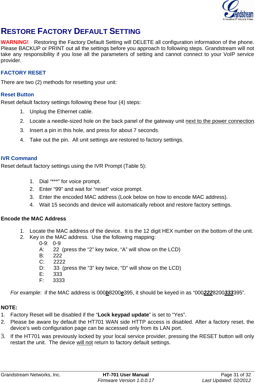  Grandstream Networks, Inc.  HT-701 User Manual  Page 31 of 32    Firmware Version 1.0.0.17  Last Updated: 02/2012  RESTORE FACTORY DEFAULT SETTING WARNING!   Restoring the Factory Default Setting will DELETE all configuration information of the phone. Please BACKUP or PRINT out all the settings before you approach to following steps. Grandstream will not take any responsibility if you lose all the parameters of setting and cannot connect to your VoIP service provider.  FACTORY RESET There are two (2) methods for resetting your unit:  Reset Button Reset default factory settings following these four (4) steps: 1.  Unplug the Ethernet cable. 2.  Locate a needle-sized hole on the back panel of the gateway unit next to the power connection. 3.  Insert a pin in this hole, and press for about 7 seconds. 4.  Take out the pin.  All unit settings are restored to factory settings.   IVR Command Reset default factory settings using the IVR Prompt (Table 5):  1.  Dial “***” for voice prompt. 2.  Enter “99” and wait for “reset” voice prompt. 3.  Enter the encoded MAC address (Look below on how to encode MAC address). 4.  Wait 15 seconds and device will automatically reboot and restore factory settings.  Encode the MAC Address  1.  Locate the MAC address of the device.  It is the 12 digit HEX number on the bottom of the unit. 2.  Key in the MAC address.  Use the following mapping: 0-9:   0-9 A:      22  (press the “2” key twice, “A” will show on the LCD) B:      222 C:      2222 D:      33  (press the “3” key twice, “D” will show on the LCD) E:      333 F:      3333  For example:  if the MAC address is 000b8200e395, it should be keyed in as “0002228200333395”.   NOTE: 1.  Factory Reset will be disabled if the “Lock keypad update” is set to “Yes”. 2.  Please be aware by default the HT701 WAN side HTTP access is disabled. After a factory reset, the device’s web configuration page can be accessed only from its LAN port. 3. If the HT701 was previously locked by your local service provider, pressing the RESET button will only restart the unit.  The device will not return to factory default settings.    