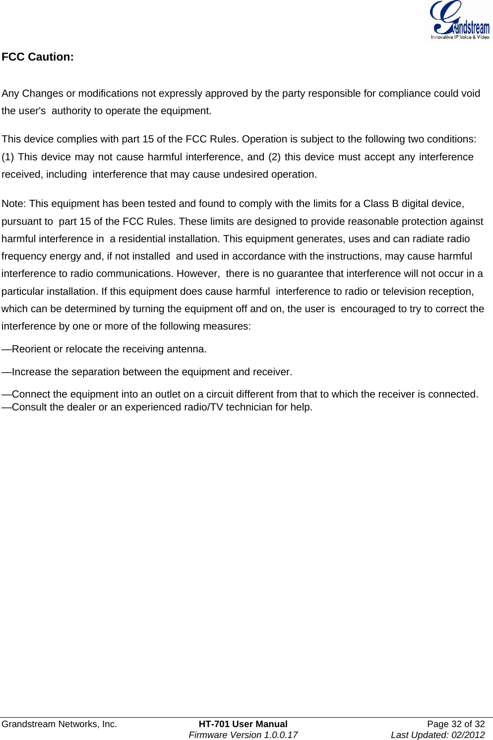  Grandstream Networks, Inc.  HT-701 User Manual  Page 32 of 32    Firmware Version 1.0.0.17  Last Updated: 02/2012  FCC Caution:   Any Changes or modifications not expressly approved by the party responsible for compliance could void the user&apos;s  authority to operate the equipment.   This device complies with part 15 of the FCC Rules. Operation is subject to the following two conditions: (1) This device may not cause harmful interference, and (2) this device must accept any interference received, including  interference that may cause undesired operation.     Note: This equipment has been tested and found to comply with the limits for a Class B digital device, pursuant to  part 15 of the FCC Rules. These limits are designed to provide reasonable protection against harmful interference in  a residential installation. This equipment generates, uses and can radiate radio frequency energy and, if not installed  and used in accordance with the instructions, may cause harmful interference to radio communications. However,  there is no guarantee that interference will not occur in a particular installation. If this equipment does cause harmful  interference to radio or television reception, which can be determined by turning the equipment off and on, the user is  encouraged to try to correct the interference by one or more of the following measures:    —Reorient or relocate the receiving antenna.    —Increase the separation between the equipment and receiver.    —Connect the equipment into an outlet on a circuit different from that to which the receiver is connected.    —Consult the dealer or an experienced radio/TV technician for help.     