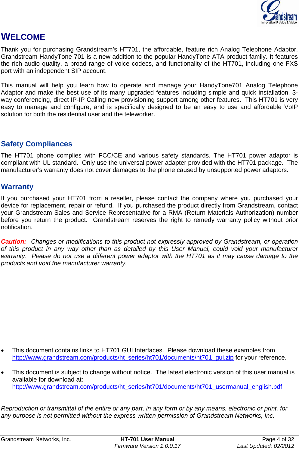  Grandstream Networks, Inc.  HT-701 User Manual  Page 4 of 32    Firmware Version 1.0.0.17  Last Updated: 02/2012  WELCOME Thank you for purchasing Grandstream’s HT701, the affordable, feature rich Analog Telephone Adaptor. Grandstream HandyTone 701 is a new addition to the popular HandyTone ATA product family. It features the rich audio quality, a broad range of voice codecs, and functionality of the HT701, including one FXS port with an independent SIP account.  This manual will help you learn how to operate and manage your HandyTone701 Analog Telephone Adaptor and make the best use of its many upgraded features including simple and quick installation, 3-way conferencing, direct IP-IP Calling new provisioning support among other features.  This HT701 is very easy to manage and configure, and is specifically designed to be an easy to use and affordable VoIP solution for both the residential user and the teleworker.    Safety Compliances The HT701 phone complies with FCC/CE and various safety standards. The HT701 power adaptor is compliant with UL standard.  Only use the universal power adapter provided with the HT701 package.  The manufacturer’s warranty does not cover damages to the phone caused by unsupported power adaptors.  Warranty If you purchased your HT701 from a reseller, please contact the company where you purchased your device for replacement, repair or refund.  If you purchased the product directly from Grandstream, contact your Grandstream Sales and Service Representative for a RMA (Return Materials Authorization) number before you return the product.  Grandstream reserves the right to remedy warranty policy without prior notification.  Caution:  Changes or modifications to this product not expressly approved by Grandstream, or operation of this product in any way other than as detailed by this User Manual, could void your manufacturer warranty.  Please do not use a different power adaptor with the HT701 as it may cause damage to the products and void the manufacturer warranty.              This document contains links to HT701 GUI Interfaces.  Please download these examples from http://www.grandstream.com/products/ht_series/ht701/documents/ht701_gui.zip for your reference.    This document is subject to change without notice.  The latest electronic version of this user manual is available for download at: http://www.grandstream.com/products/ht_series/ht701/documents/ht701_usermanual_english.pdf   Reproduction or transmittal of the entire or any part, in any form or by any means, electronic or print, for any purpose is not permitted without the express written permission of Grandstream Networks, Inc.  