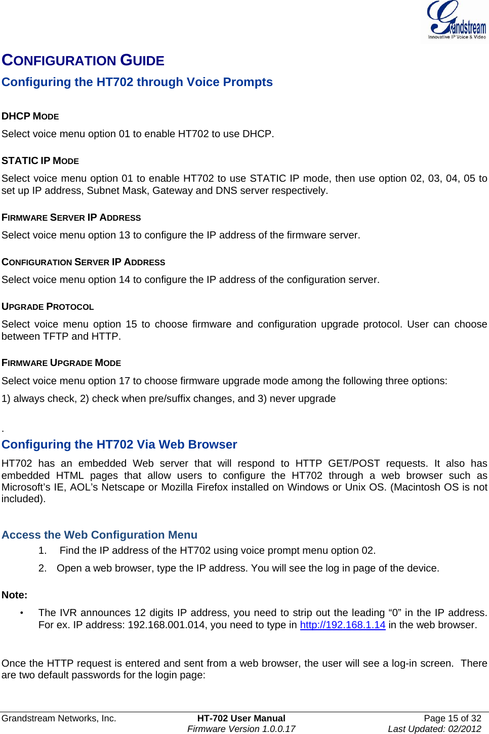  Grandstream Networks, Inc.  HT-702 User Manual  Page 15 of 32    Firmware Version 1.0.0.17  Last Updated: 02/2012  CONFIGURATION GUIDE Configuring the HT702 through Voice Prompts   DHCP MODE Select voice menu option 01 to enable HT702 to use DHCP.  STATIC IP MODE  Select voice menu option 01 to enable HT702 to use STATIC IP mode, then use option 02, 03, 04, 05 to set up IP address, Subnet Mask, Gateway and DNS server respectively.  FIRMWARE SERVER IP ADDRESS  Select voice menu option 13 to configure the IP address of the firmware server.   CONFIGURATION SERVER IP ADDRESS  Select voice menu option 14 to configure the IP address of the configuration server.   UPGRADE PROTOCOL  Select voice menu option 15 to choose firmware and configuration upgrade protocol. User can choose between TFTP and HTTP.  FIRMWARE UPGRADE MODE  Select voice menu option 17 to choose firmware upgrade mode among the following three options:  1) always check, 2) check when pre/suffix changes, and 3) never upgrade  . Configuring the HT702 Via Web Browser  HT702 has an embedded Web server that will respond to HTTP GET/POST requests. It also has embedded HTML pages that allow users to configure the HT702 through a web browser such as Microsoft’s IE, AOL’s Netscape or Mozilla Firefox installed on Windows or Unix OS. (Macintosh OS is not included).   Access the Web Configuration Menu 1.   Find the IP address of the HT702 using voice prompt menu option 02. 2.  Open a web browser, type the IP address. You will see the log in page of the device.   Note:   •  The IVR announces 12 digits IP address, you need to strip out the leading “0” in the IP address. For ex. IP address: 192.168.001.014, you need to type in http://192.168.1.14 in the web browser.    Once the HTTP request is entered and sent from a web browser, the user will see a log-in screen.  There are two default passwords for the login page:     