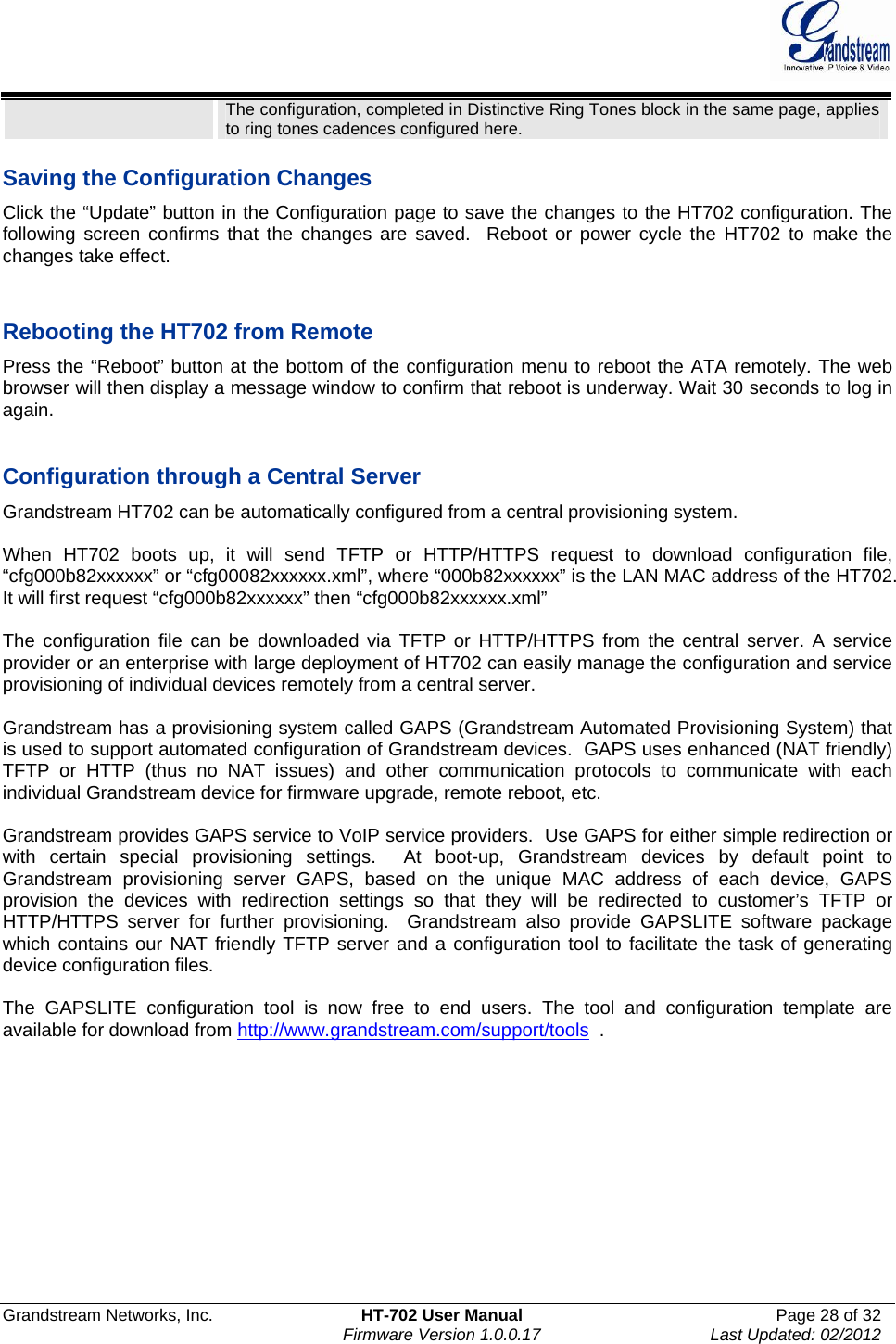  Grandstream Networks, Inc.  HT-702 User Manual  Page 28 of 32    Firmware Version 1.0.0.17  Last Updated: 02/2012  The configuration, completed in Distinctive Ring Tones block in the same page, applies to ring tones cadences configured here.   Saving the Configuration Changes Click the “Update” button in the Configuration page to save the changes to the HT702 configuration. The following screen confirms that the changes are saved.  Reboot or power cycle the HT702 to make the changes take effect.   Rebooting the HT702 from Remote Press the “Reboot” button at the bottom of the configuration menu to reboot the ATA remotely. The web browser will then display a message window to confirm that reboot is underway. Wait 30 seconds to log in again.   Configuration through a Central Server Grandstream HT702 can be automatically configured from a central provisioning system.  When HT702 boots up, it will send TFTP or HTTP/HTTPS request to download configuration file,  “cfg000b82xxxxxx” or “cfg00082xxxxxx.xml”, where “000b82xxxxxx” is the LAN MAC address of the HT702. It will first request “cfg000b82xxxxxx” then “cfg000b82xxxxxx.xml”  The configuration file can be downloaded via TFTP or HTTP/HTTPS from the central server. A service provider or an enterprise with large deployment of HT702 can easily manage the configuration and service provisioning of individual devices remotely from a central server.   Grandstream has a provisioning system called GAPS (Grandstream Automated Provisioning System) that is used to support automated configuration of Grandstream devices.  GAPS uses enhanced (NAT friendly) TFTP or HTTP (thus no NAT issues) and other communication protocols to communicate with each individual Grandstream device for firmware upgrade, remote reboot, etc.   Grandstream provides GAPS service to VoIP service providers.  Use GAPS for either simple redirection or with certain special provisioning settings.  At boot-up, Grandstream devices by default point to Grandstream provisioning server GAPS, based on the unique MAC address of each device, GAPS provision the devices with redirection settings so that they will be redirected to customer’s TFTP or HTTP/HTTPS server for further provisioning.  Grandstream also provide GAPSLITE software package which contains our NAT friendly TFTP server and a configuration tool to facilitate the task of generating device configuration files.     The GAPSLITE configuration tool is now free to end users. The tool and configuration template are available for download from http://www.grandstream.com/support/tools  .       