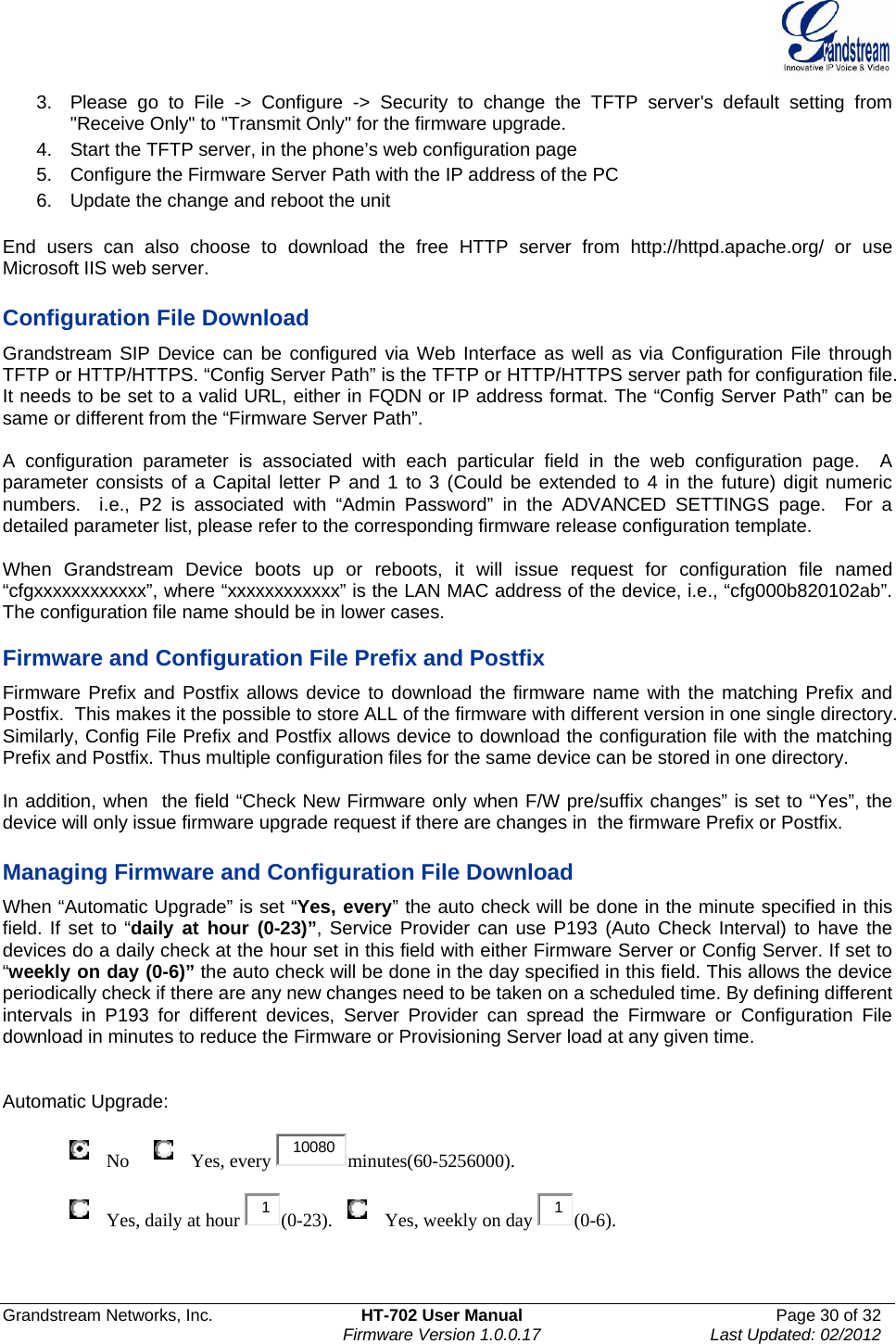  Grandstream Networks, Inc.  HT-702 User Manual  Page 30 of 32    Firmware Version 1.0.0.17  Last Updated: 02/2012  3.  Please go to File -&gt; Configure -&gt; Security to change the TFTP server&apos;s default setting from &quot;Receive Only&quot; to &quot;Transmit Only&quot; for the firmware upgrade.  4.  Start the TFTP server, in the phone’s web configuration page 5.  Configure the Firmware Server Path with the IP address of the PC 6.  Update the change and reboot the unit   End users can also choose to download the free HTTP server from http://httpd.apache.org/ or use Microsoft IIS web server.  Configuration File Download Grandstream SIP Device can be configured via Web Interface as well as via Configuration File through TFTP or HTTP/HTTPS. “Config Server Path” is the TFTP or HTTP/HTTPS server path for configuration file. It needs to be set to a valid URL, either in FQDN or IP address format. The “Config Server Path” can be same or different from the “Firmware Server Path”.  A configuration parameter is associated with each particular field in the web configuration page.  A parameter consists of a Capital letter P and 1 to 3 (Could be extended to 4 in the future) digit numeric numbers.  i.e., P2 is associated with “Admin Password” in the ADVANCED SETTINGS page.  For a detailed parameter list, please refer to the corresponding firmware release configuration template.   When Grandstream Device boots up or reboots, it will issue request for configuration file named “cfgxxxxxxxxxxxx”, where “xxxxxxxxxxxx” is the LAN MAC address of the device, i.e., “cfg000b820102ab”. The configuration file name should be in lower cases.  Firmware and Configuration File Prefix and Postfix Firmware Prefix and Postfix allows device to download the firmware name with the matching Prefix and Postfix.  This makes it the possible to store ALL of the firmware with different version in one single directory.  Similarly, Config File Prefix and Postfix allows device to download the configuration file with the matching Prefix and Postfix. Thus multiple configuration files for the same device can be stored in one directory.  In addition, when  the field “Check New Firmware only when F/W pre/suffix changes” is set to “Yes”, the device will only issue firmware upgrade request if there are changes in  the firmware Prefix or Postfix.  Managing Firmware and Configuration File Download  When “Automatic Upgrade” is set “Yes, every” the auto check will be done in the minute specified in this field. If set to “daily at hour (0-23)”, Service Provider can use P193 (Auto Check Interval) to have the devices do a daily check at the hour set in this field with either Firmware Server or Config Server. If set to “weekly on day (0-6)” the auto check will be done in the day specified in this field. This allows the device periodically check if there are any new changes need to be taken on a scheduled time. By defining different intervals in P193 for different devices, Server Provider can spread the Firmware or Configuration File download in minutes to reduce the Firmware or Provisioning Server load at any given time.   Automatic Upgrade:                  No      Yes, every  10080 minutes(60-5256000).                  Yes, daily at hour  1(0-23).    Yes, weekly on day  1(0-6).   