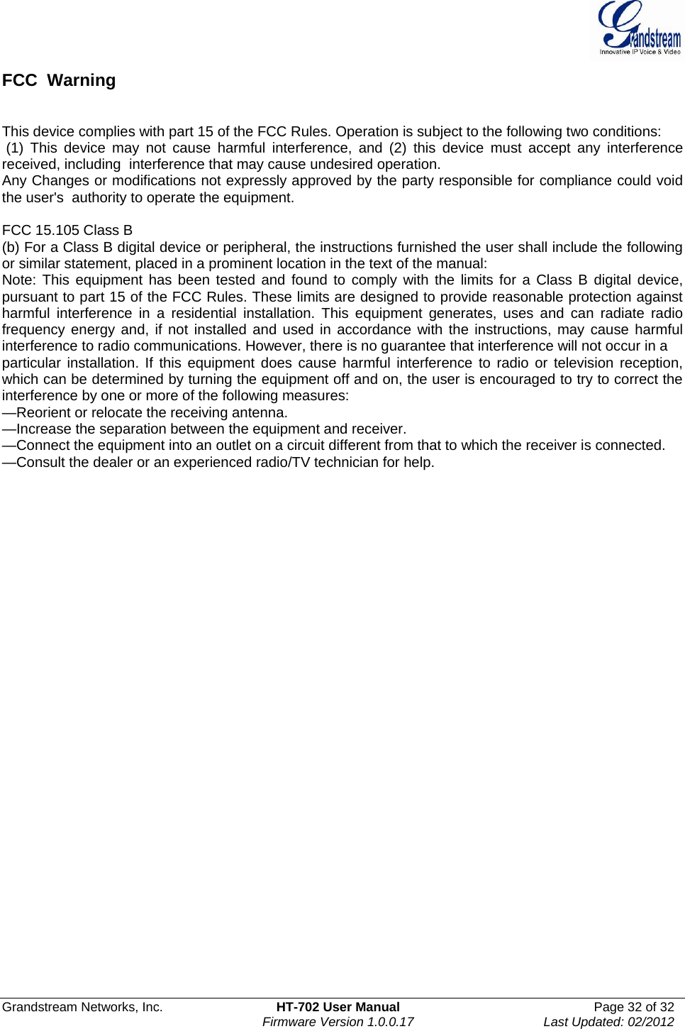  Grandstream Networks, Inc.  HT-702 User Manual  Page 32 of 32    Firmware Version 1.0.0.17  Last Updated: 02/2012  FCC  Warning   This device complies with part 15 of the FCC Rules. Operation is subject to the following two conditions:  (1) This device may not cause harmful interference, and (2) this device must accept any interference received, including  interference that may cause undesired operation.    Any Changes or modifications not expressly approved by the party responsible for compliance could void the user&apos;s  authority to operate the equipment.    FCC 15.105 Class B (b) For a Class B digital device or peripheral, the instructions furnished the user shall include the following or similar statement, placed in a prominent location in the text of the manual: Note: This equipment has been tested and found to comply with the limits for a Class B digital device, pursuant to part 15 of the FCC Rules. These limits are designed to provide reasonable protection against harmful interference in a residential installation. This equipment generates, uses and can radiate radio frequency energy and, if not installed and used in accordance with the instructions, may cause harmful interference to radio communications. However, there is no guarantee that interference will not occur in a particular installation. If this equipment does cause harmful interference to radio or television reception, which can be determined by turning the equipment off and on, the user is encouraged to try to correct the interference by one or more of the following measures: —Reorient or relocate the receiving antenna. —Increase the separation between the equipment and receiver. —Connect the equipment into an outlet on a circuit different from that to which the receiver is connected. —Consult the dealer or an experienced radio/TV technician for help. 