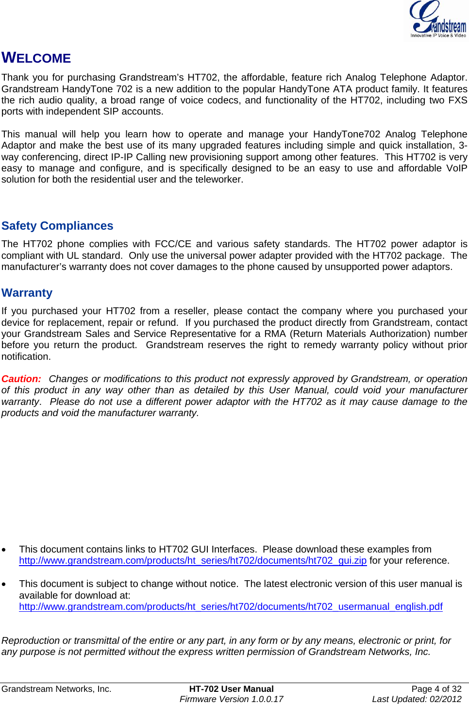  Grandstream Networks, Inc.  HT-702 User Manual  Page 4 of 32    Firmware Version 1.0.0.17  Last Updated: 02/2012  WELCOME Thank you for purchasing Grandstream’s HT702, the affordable, feature rich Analog Telephone Adaptor. Grandstream HandyTone 702 is a new addition to the popular HandyTone ATA product family. It features the rich audio quality, a broad range of voice codecs, and functionality of the HT702, including two FXS ports with independent SIP accounts.  This manual will help you learn how to operate and manage your HandyTone702 Analog Telephone Adaptor and make the best use of its many upgraded features including simple and quick installation, 3-way conferencing, direct IP-IP Calling new provisioning support among other features.  This HT702 is very easy to manage and configure, and is specifically designed to be an easy to use and affordable VoIP solution for both the residential user and the teleworker.    Safety Compliances The HT702 phone complies with FCC/CE and various safety standards. The HT702 power adaptor is compliant with UL standard.  Only use the universal power adapter provided with the HT702 package.  The manufacturer’s warranty does not cover damages to the phone caused by unsupported power adaptors.  Warranty If you purchased your HT702 from a reseller, please contact the company where you purchased your device for replacement, repair or refund.  If you purchased the product directly from Grandstream, contact your Grandstream Sales and Service Representative for a RMA (Return Materials Authorization) number before you return the product.  Grandstream reserves the right to remedy warranty policy without prior notification.  Caution:  Changes or modifications to this product not expressly approved by Grandstream, or operation of this product in any way other than as detailed by this User Manual, could void your manufacturer warranty.  Please do not use a different power adaptor with the HT702 as it may cause damage to the products and void the manufacturer warranty.            •  This document contains links to HT702 GUI Interfaces.  Please download these examples from http://www.grandstream.com/products/ht_series/ht702/documents/ht702_gui.zip for your reference.  •  This document is subject to change without notice.  The latest electronic version of this user manual is available for download at: http://www.grandstream.com/products/ht_series/ht702/documents/ht702_usermanual_english.pdf   Reproduction or transmittal of the entire or any part, in any form or by any means, electronic or print, for any purpose is not permitted without the express written permission of Grandstream Networks, Inc.  