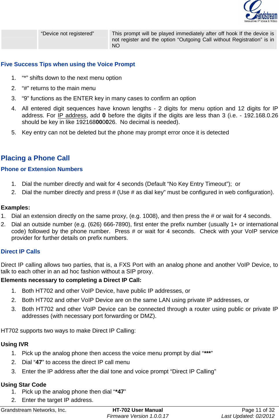  Grandstream Networks, Inc.  HT-702 User Manual  Page 11 of 32    Firmware Version 1.0.0.17  Last Updated: 02/2012   “Device not registered”  This prompt will be played immediately after off hook If the device is not register and the option “Outgoing Call without Registration” is in NO  Five Success Tips when using the Voice Prompt 1.  “*” shifts down to the next menu option 2.  “#” returns to the main menu 3.  “9” functions as the ENTER key in many cases to confirm an option 4.  All entered digit sequences have known lengths - 2 digits for menu option and 12 digits for IP address. For IP address, add 0 before the digits if the digits are less than 3 (i.e. - 192.168.0.26 should be key in like 192168000026.  No decimal is needed).  5.  Key entry can not be deleted but the phone may prompt error once it is detected   Placing a Phone Call Phone or Extension Numbers  1.  Dial the number directly and wait for 4 seconds (Default “No Key Entry Timeout”);  or 2.  Dial the number directly and press # (Use # as dial key” must be configured in web configuration).  Examples: 1.  Dial an extension directly on the same proxy, (e.g. 1008), and then press the # or wait for 4 seconds.  2.  Dial an outside number (e.g. (626) 666-7890), first enter the prefix number (usually 1+ or international code) followed by the phone number.  Press # or wait for 4 seconds.  Check with your VoIP service provider for further details on prefix numbers.  Direct IP Calls  Direct IP calling allows two parties, that is, a FXS Port with an analog phone and another VoIP Device, to talk to each other in an ad hoc fashion without a SIP proxy.  Elements necessary to completing a Direct IP Call:  1.  Both HT702 and other VoIP Device, have public IP addresses, or  2.  Both HT702 and other VoIP Device are on the same LAN using private IP addresses, or  3.  Both HT702 and other VoIP Device can be connected through a router using public or private IP addresses (with necessary port forwarding or DMZ).   HT702 supports two ways to make Direct IP Calling:  Using IVR 1.  Pick up the analog phone then access the voice menu prompt by dial “***” 2. Dial “47” to access the direct IP call menu 3.  Enter the IP address after the dial tone and voice prompt “Direct IP Calling”   Using Star Code 1.  Pick up the analog phone then dial “*47” 2.  Enter the target IP address. 