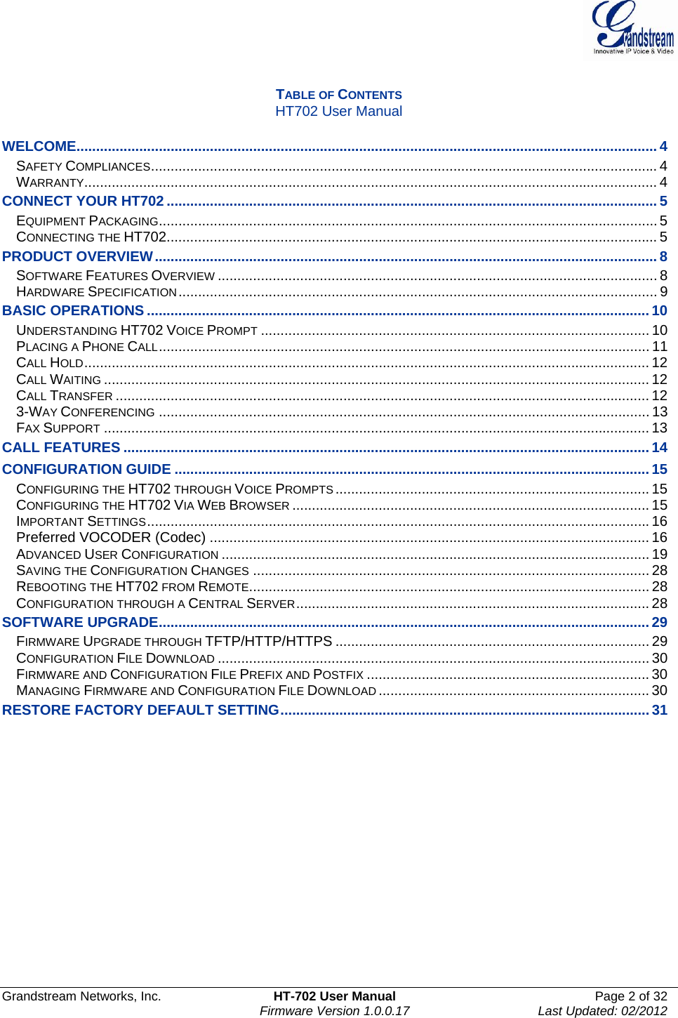  Grandstream Networks, Inc.  HT-702 User Manual  Page 2 of 32    Firmware Version 1.0.0.17  Last Updated: 02/2012   TABLE OF CONTENTS HT702 User Manual  WELCOME.................................................................................................................................................... 4SAFETY COMPLIANCES................................................................................................................................. 4WARRANTY.................................................................................................................................................. 4CONNECT YOUR HT702 ............................................................................................................................. 5EQUIPMENT PACKAGING...............................................................................................................................5CONNECTING THE HT702............................................................................................................................. 5PRODUCT OVERVIEW................................................................................................................................ 8SOFTWARE FEATURES OVERVIEW ................................................................................................................ 8HARDWARE SPECIFICATION.......................................................................................................................... 9BASIC OPERATIONS ................................................................................................................................10UNDERSTANDING HT702 VOICE PROMPT ................................................................................................... 10PLACING A PHONE CALL............................................................................................................................. 11CALL HOLD................................................................................................................................................ 12CALL WAITING ........................................................................................................................................... 12CALL TRANSFER ........................................................................................................................................ 123-WAY CONFERENCING ............................................................................................................................. 13FAX SUPPORT ........................................................................................................................................... 13CALL FEATURES ......................................................................................................................................14CONFIGURATION GUIDE .........................................................................................................................15CONFIGURING THE HT702 THROUGH VOICE PROMPTS ................................................................................ 15CONFIGURING THE HT702 VIA WEB BROWSER ........................................................................................... 15IMPORTANT SETTINGS................................................................................................................................16Preferred VOCODER (Codec) ................................................................................................................ 16ADVANCED USER CONFIGURATION ............................................................................................................. 19SAVING THE CONFIGURATION CHANGES ..................................................................................................... 28REBOOTING THE HT702 FROM REMOTE...................................................................................................... 28CONFIGURATION THROUGH A CENTRAL SERVER.......................................................................................... 28SOFTWARE UPGRADE.............................................................................................................................29FIRMWARE UPGRADE THROUGH TFTP/HTTP/HTTPS ................................................................................ 29CONFIGURATION FILE DOWNLOAD .............................................................................................................. 30FIRMWARE AND CONFIGURATION FILE PREFIX AND POSTFIX ........................................................................ 30MANAGING FIRMWARE AND CONFIGURATION FILE DOWNLOAD ..................................................................... 30RESTORE FACTORY DEFAULT SETTING..............................................................................................31                