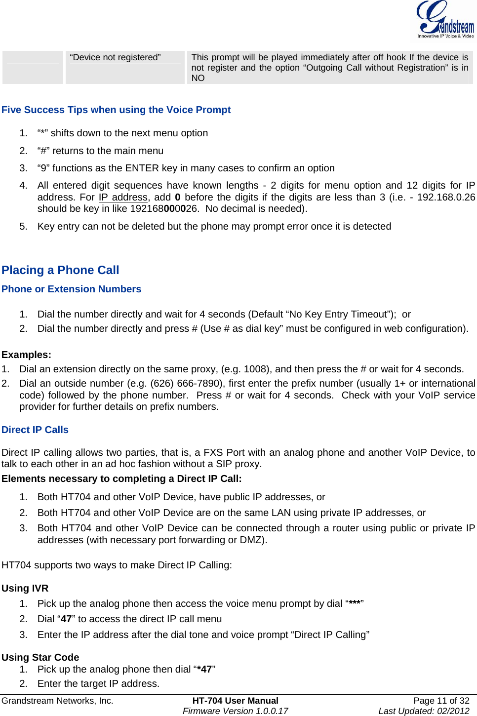  Grandstream Networks, Inc.  HT-704 User Manual  Page 11 of 32    Firmware Version 1.0.0.17  Last Updated: 02/2012   “Device not registered”  This prompt will be played immediately after off hook If the device is not register and the option “Outgoing Call without Registration” is in NO  Five Success Tips when using the Voice Prompt 1.  “*” shifts down to the next menu option 2.  “#” returns to the main menu 3.  “9” functions as the ENTER key in many cases to confirm an option 4.  All entered digit sequences have known lengths - 2 digits for menu option and 12 digits for IP address. For IP address, add 0 before the digits if the digits are less than 3 (i.e. - 192.168.0.26 should be key in like 192168000026.  No decimal is needed).  5.  Key entry can not be deleted but the phone may prompt error once it is detected   Placing a Phone Call Phone or Extension Numbers  1.  Dial the number directly and wait for 4 seconds (Default “No Key Entry Timeout”);  or 2.  Dial the number directly and press # (Use # as dial key” must be configured in web configuration).  Examples: 1.  Dial an extension directly on the same proxy, (e.g. 1008), and then press the # or wait for 4 seconds.  2.  Dial an outside number (e.g. (626) 666-7890), first enter the prefix number (usually 1+ or international code) followed by the phone number.  Press # or wait for 4 seconds.  Check with your VoIP service provider for further details on prefix numbers.  Direct IP Calls  Direct IP calling allows two parties, that is, a FXS Port with an analog phone and another VoIP Device, to talk to each other in an ad hoc fashion without a SIP proxy.  Elements necessary to completing a Direct IP Call:  1.  Both HT704 and other VoIP Device, have public IP addresses, or  2.  Both HT704 and other VoIP Device are on the same LAN using private IP addresses, or  3.  Both HT704 and other VoIP Device can be connected through a router using public or private IP addresses (with necessary port forwarding or DMZ).   HT704 supports two ways to make Direct IP Calling:  Using IVR 1.  Pick up the analog phone then access the voice menu prompt by dial “***” 2. Dial “47” to access the direct IP call menu 3.  Enter the IP address after the dial tone and voice prompt “Direct IP Calling”   Using Star Code 1.  Pick up the analog phone then dial “*47” 2.  Enter the target IP address. 