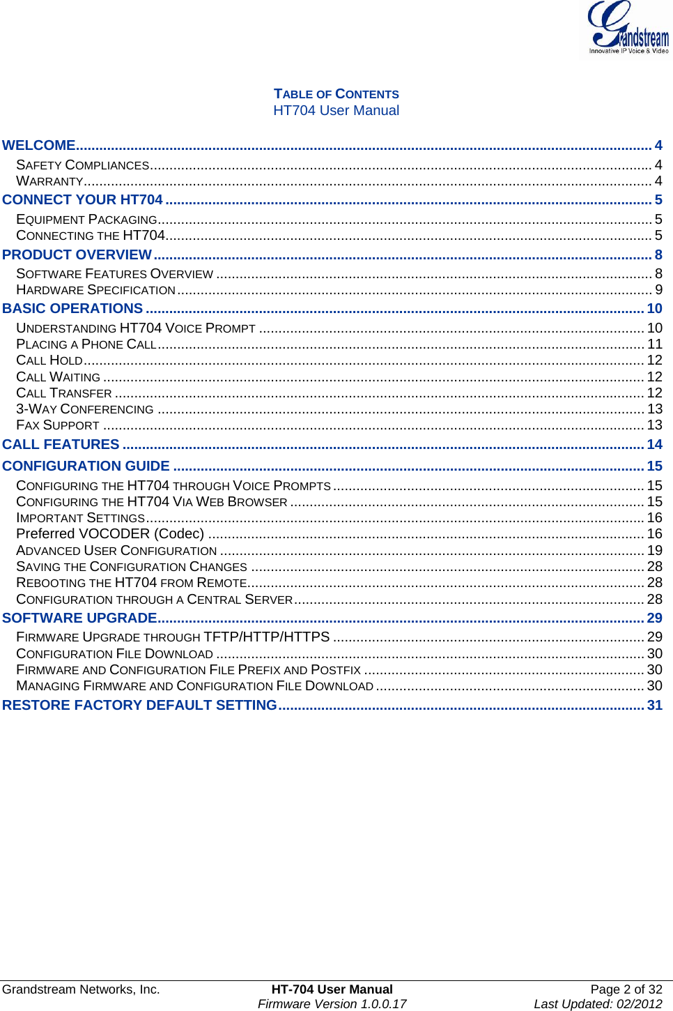  Grandstream Networks, Inc.  HT-704 User Manual  Page 2 of 32    Firmware Version 1.0.0.17  Last Updated: 02/2012   TABLE OF CONTENTS HT704 User Manual  WELCOME.................................................................................................................................................... 4SAFETY COMPLIANCES................................................................................................................................. 4WARRANTY.................................................................................................................................................. 4CONNECT YOUR HT704 ............................................................................................................................. 5EQUIPMENT PACKAGING...............................................................................................................................5CONNECTING THE HT704............................................................................................................................. 5PRODUCT OVERVIEW................................................................................................................................ 8SOFTWARE FEATURES OVERVIEW ................................................................................................................ 8HARDWARE SPECIFICATION.......................................................................................................................... 9BASIC OPERATIONS ................................................................................................................................ 10UNDERSTANDING HT704 VOICE PROMPT ................................................................................................... 10PLACING A PHONE CALL............................................................................................................................. 11CALL HOLD................................................................................................................................................ 12CALL WAITING ........................................................................................................................................... 12CALL TRANSFER ........................................................................................................................................ 123-WAY CONFERENCING ............................................................................................................................. 13FAX SUPPORT ........................................................................................................................................... 13CALL FEATURES ...................................................................................................................................... 14CONFIGURATION GUIDE ......................................................................................................................... 15CONFIGURING THE HT704 THROUGH VOICE PROMPTS ................................................................................ 15CONFIGURING THE HT704 VIA WEB BROWSER ........................................................................................... 15IMPORTANT SETTINGS................................................................................................................................16Preferred VOCODER (Codec) ................................................................................................................ 16ADVANCED USER CONFIGURATION ............................................................................................................. 19SAVING THE CONFIGURATION CHANGES ..................................................................................................... 28REBOOTING THE HT704 FROM REMOTE...................................................................................................... 28CONFIGURATION THROUGH A CENTRAL SERVER.......................................................................................... 28SOFTWARE UPGRADE............................................................................................................................. 29FIRMWARE UPGRADE THROUGH TFTP/HTTP/HTTPS ................................................................................ 29CONFIGURATION FILE DOWNLOAD .............................................................................................................. 30FIRMWARE AND CONFIGURATION FILE PREFIX AND POSTFIX ........................................................................ 30MANAGING FIRMWARE AND CONFIGURATION FILE DOWNLOAD ..................................................................... 30RESTORE FACTORY DEFAULT SETTING.............................................................................................. 31                