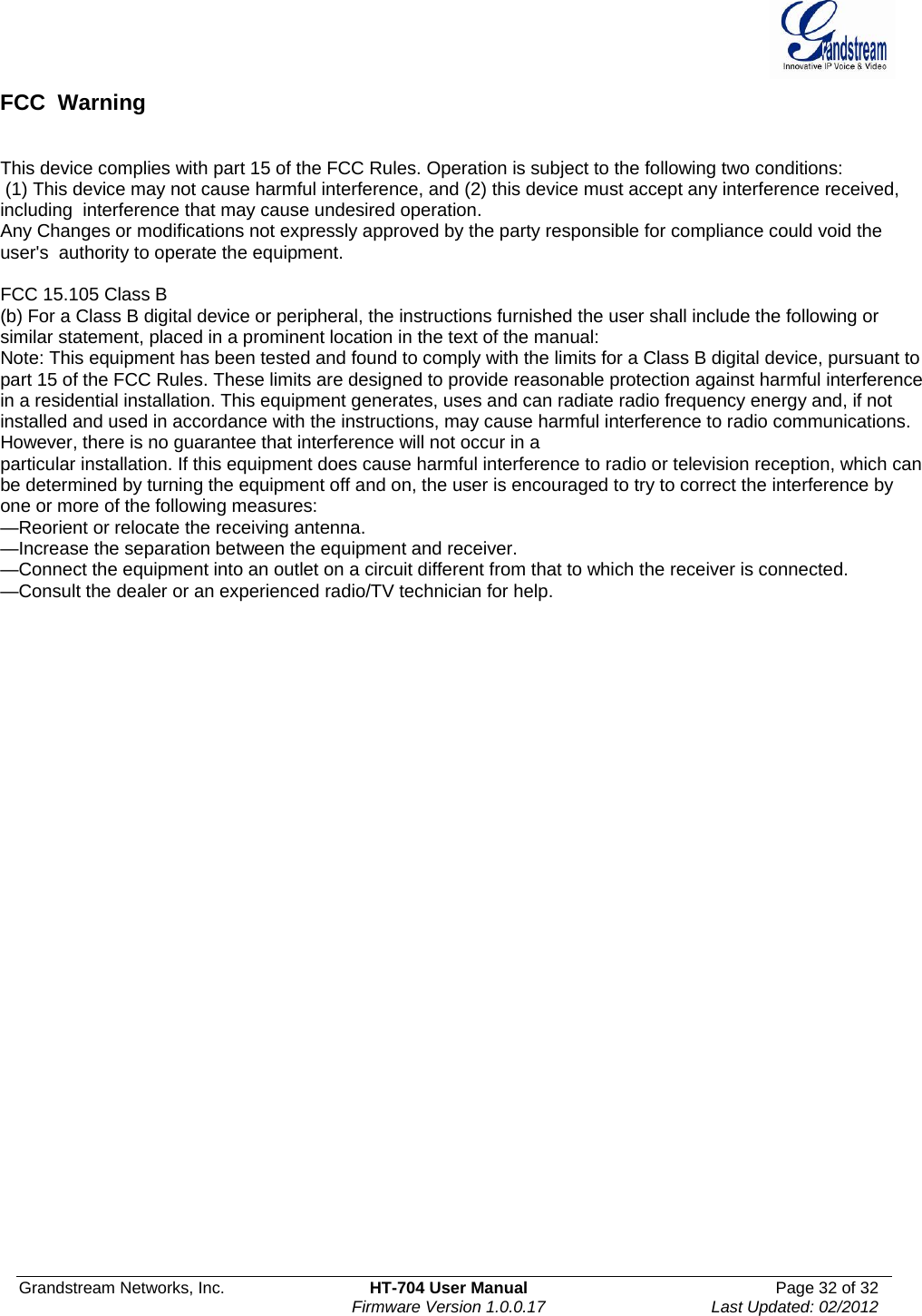  Grandstream Networks, Inc.  HT-704 User Manual  Page 32 of 32    Firmware Version 1.0.0.17  Last Updated: 02/2012  FCC  Warning   This device complies with part 15 of the FCC Rules. Operation is subject to the following two conditions:  (1) This device may not cause harmful interference, and (2) this device must accept any interference received, including  interference that may cause undesired operation.    Any Changes or modifications not expressly approved by the party responsible for compliance could void the user&apos;s  authority to operate the equipment.    FCC 15.105 Class B (b) For a Class B digital device or peripheral, the instructions furnished the user shall include the following or similar statement, placed in a prominent location in the text of the manual: Note: This equipment has been tested and found to comply with the limits for a Class B digital device, pursuant to part 15 of the FCC Rules. These limits are designed to provide reasonable protection against harmful interference in a residential installation. This equipment generates, uses and can radiate radio frequency energy and, if not installed and used in accordance with the instructions, may cause harmful interference to radio communications. However, there is no guarantee that interference will not occur in a particular installation. If this equipment does cause harmful interference to radio or television reception, which can be determined by turning the equipment off and on, the user is encouraged to try to correct the interference by one or more of the following measures: —Reorient or relocate the receiving antenna. —Increase the separation between the equipment and receiver. —Connect the equipment into an outlet on a circuit different from that to which the receiver is connected. —Consult the dealer or an experienced radio/TV technician for help.   