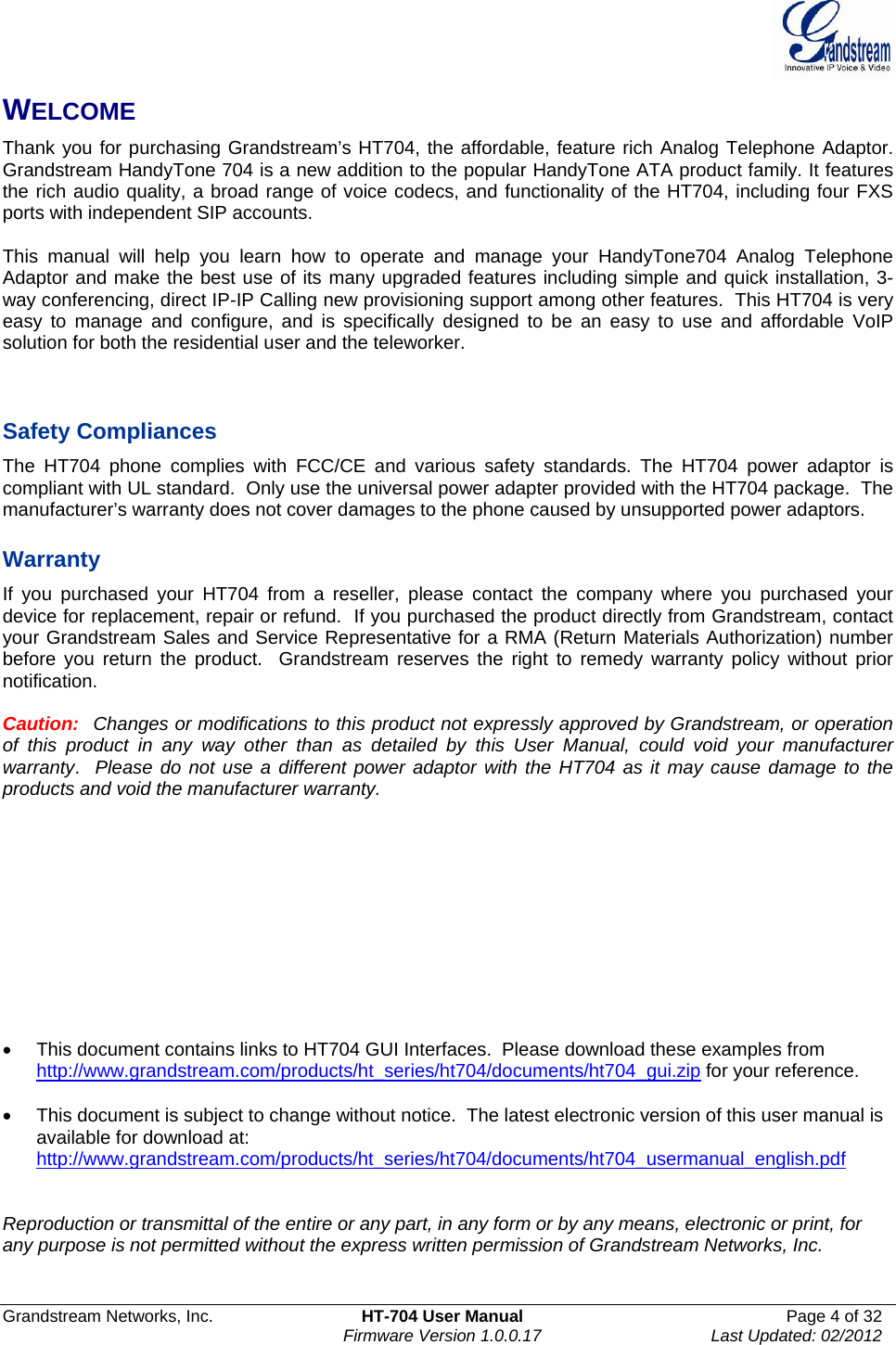  Grandstream Networks, Inc.  HT-704 User Manual  Page 4 of 32    Firmware Version 1.0.0.17  Last Updated: 02/2012  WELCOME Thank you for purchasing Grandstream’s HT704, the affordable, feature rich Analog Telephone Adaptor. Grandstream HandyTone 704 is a new addition to the popular HandyTone ATA product family. It features the rich audio quality, a broad range of voice codecs, and functionality of the HT704, including four FXS ports with independent SIP accounts.  This manual will help you learn how to operate and manage your HandyTone704 Analog Telephone Adaptor and make the best use of its many upgraded features including simple and quick installation, 3-way conferencing, direct IP-IP Calling new provisioning support among other features.  This HT704 is very easy to manage and configure, and is specifically designed to be an easy to use and affordable VoIP solution for both the residential user and the teleworker.    Safety Compliances The HT704 phone complies with FCC/CE and various safety standards. The HT704 power adaptor is compliant with UL standard.  Only use the universal power adapter provided with the HT704 package.  The manufacturer’s warranty does not cover damages to the phone caused by unsupported power adaptors.  Warranty If you purchased your HT704 from a reseller, please contact the company where you purchased your device for replacement, repair or refund.  If you purchased the product directly from Grandstream, contact your Grandstream Sales and Service Representative for a RMA (Return Materials Authorization) number before you return the product.  Grandstream reserves the right to remedy warranty policy without prior notification.  Caution:  Changes or modifications to this product not expressly approved by Grandstream, or operation of this product in any way other than as detailed by this User Manual, could void your manufacturer warranty.  Please do not use a different power adaptor with the HT704 as it may cause damage to the products and void the manufacturer warranty.            •  This document contains links to HT704 GUI Interfaces.  Please download these examples from http://www.grandstream.com/products/ht_series/ht704/documents/ht704_gui.zip for your reference.  •  This document is subject to change without notice.  The latest electronic version of this user manual is available for download at: http://www.grandstream.com/products/ht_series/ht704/documents/ht704_usermanual_english.pdf   Reproduction or transmittal of the entire or any part, in any form or by any means, electronic or print, for any purpose is not permitted without the express written permission of Grandstream Networks, Inc.  