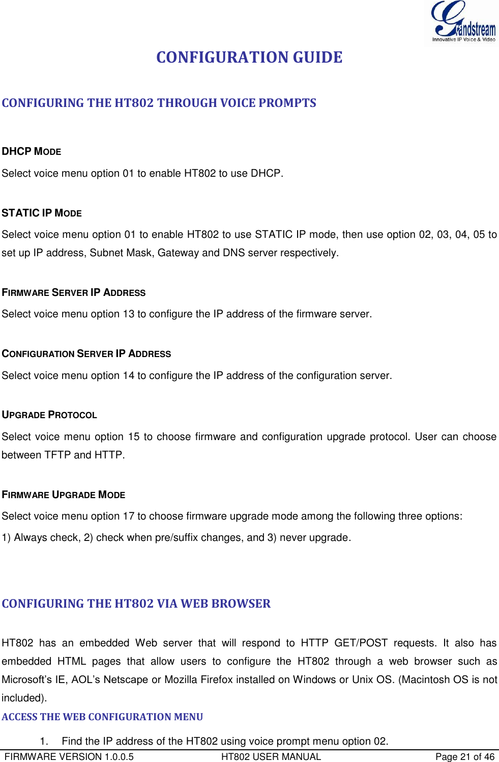  FIRMWARE VERSION 1.0.0.5                                 HT802 USER MANUAL                                           Page 21 of 46  CONFIGURATION GUIDE  CONFIGURING THE HT802 THROUGH VOICE PROMPTS   DHCP MODE Select voice menu option 01 to enable HT802 to use DHCP.  STATIC IP MODE  Select voice menu option 01 to enable HT802 to use STATIC IP mode, then use option 02, 03, 04, 05 to set up IP address, Subnet Mask, Gateway and DNS server respectively.  FIRMWARE SERVER IP ADDRESS  Select voice menu option 13 to configure the IP address of the firmware server.   CONFIGURATION SERVER IP ADDRESS  Select voice menu option 14 to configure the IP address of the configuration server.   UPGRADE PROTOCOL  Select voice menu option 15 to choose firmware and configuration upgrade protocol. User can choose between TFTP and HTTP.  FIRMWARE UPGRADE MODE  Select voice menu option 17 to choose firmware upgrade mode among the following three options:  1) Always check, 2) check when pre/suffix changes, and 3) never upgrade.   CONFIGURING THE HT802 VIA WEB BROWSER   HT802  has  an  embedded  Web  server  that  will  respond  to  HTTP  GET/POST  requests.  It  also  has embedded  HTML  pages  that  allow  users  to  configure  the  HT802  through  a  web  browser  such  as Microsoft’s IE, AOL’s Netscape or Mozilla Firefox installed on Windows or Unix OS. (Macintosh OS is not included). ACCESS THE WEB CONFIGURATION MENU 1.   Find the IP address of the HT802 using voice prompt menu option 02. 