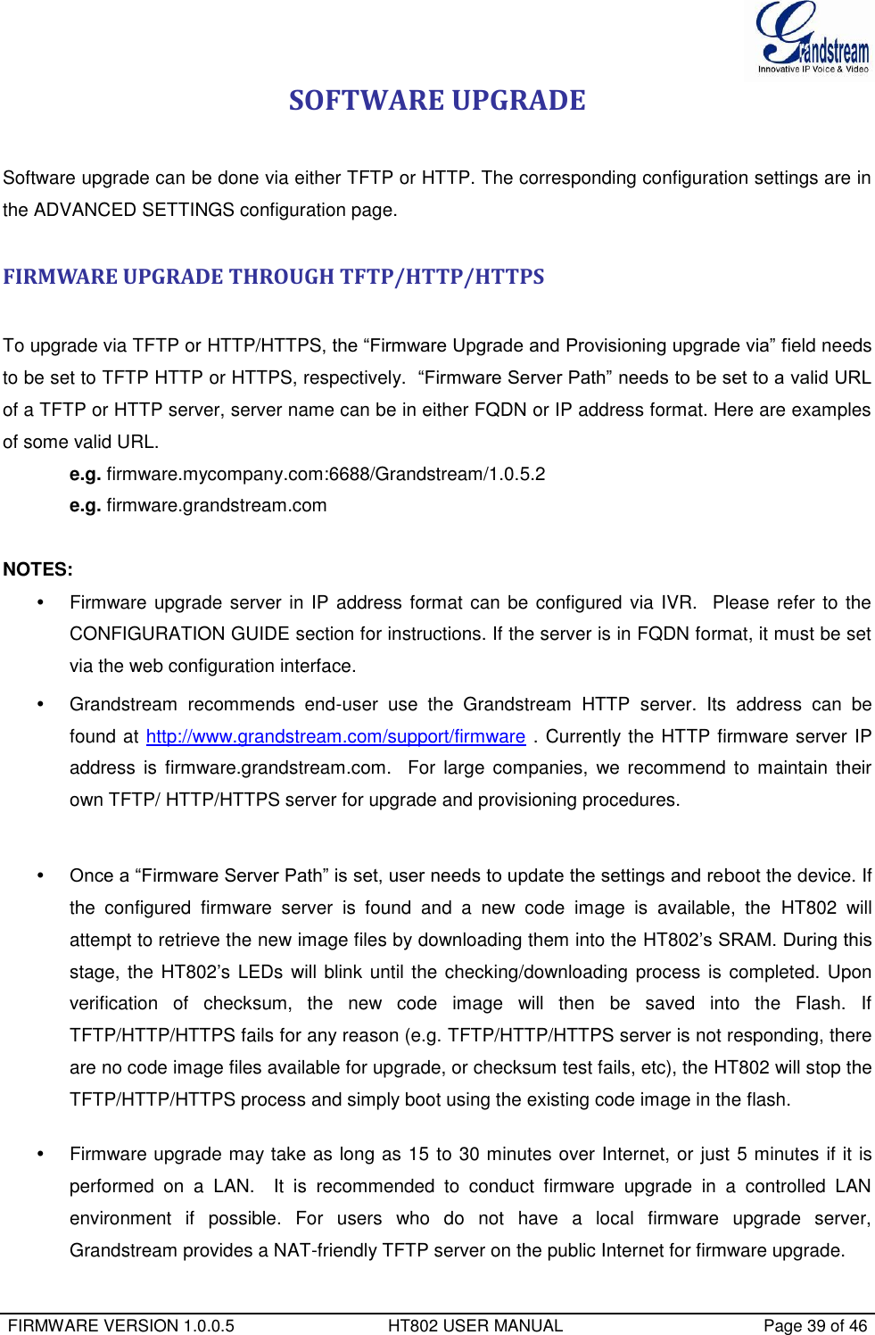  FIRMWARE VERSION 1.0.0.5                                 HT802 USER MANUAL                                           Page 39 of 46  SOFTWARE UPGRADE  Software upgrade can be done via either TFTP or HTTP. The corresponding configuration settings are in the ADVANCED SETTINGS configuration page.   FIRMWARE UPGRADE THROUGH TFTP/HTTP/HTTPS  To upgrade via TFTP or HTTP/HTTPS, the “Firmware Upgrade and Provisioning upgrade via” field needs to be set to TFTP HTTP or HTTPS, respectively.  “Firmware Server Path” needs to be set to a valid URL of a TFTP or HTTP server, server name can be in either FQDN or IP address format. Here are examples of some valid URL.  e.g. firmware.mycompany.com:6688/Grandstream/1.0.5.2 e.g. firmware.grandstream.com   NOTES:   Firmware upgrade server in IP address format can be configured via IVR.  Please refer to the CONFIGURATION GUIDE section for instructions. If the server is in FQDN format, it must be set via the web configuration interface.   Grandstream  recommends  end-user  use  the  Grandstream  HTTP  server.  Its  address  can  be found at http://www.grandstream.com/support/firmware . Currently the HTTP firmware server IP address  is  firmware.grandstream.com.    For  large companies,  we recommend  to  maintain their own TFTP/ HTTP/HTTPS server for upgrade and provisioning procedures.   Once a “Firmware Server Path” is set, user needs to update the settings and reboot the device. If the  configured  firmware  server  is  found  and  a  new  code  image  is  available,  the  HT802  will attempt to retrieve the new image files by downloading them into the HT802’s SRAM. During this stage, the HT802’s LEDs  will blink until the checking/downloading process is completed. Upon verification  of  checksum,  the  new  code  image  will  then  be  saved  into  the  Flash.  If TFTP/HTTP/HTTPS fails for any reason (e.g. TFTP/HTTP/HTTPS server is not responding, there are no code image files available for upgrade, or checksum test fails, etc), the HT802 will stop the TFTP/HTTP/HTTPS process and simply boot using the existing code image in the flash.    Firmware upgrade may take as long as 15 to 30 minutes over Internet, or just 5 minutes if it is performed  on  a  LAN.    It  is  recommended  to  conduct  firmware  upgrade  in  a  controlled  LAN environment  if  possible.  For  users  who  do  not  have  a  local  firmware  upgrade  server, Grandstream provides a NAT-friendly TFTP server on the public Internet for firmware upgrade. 