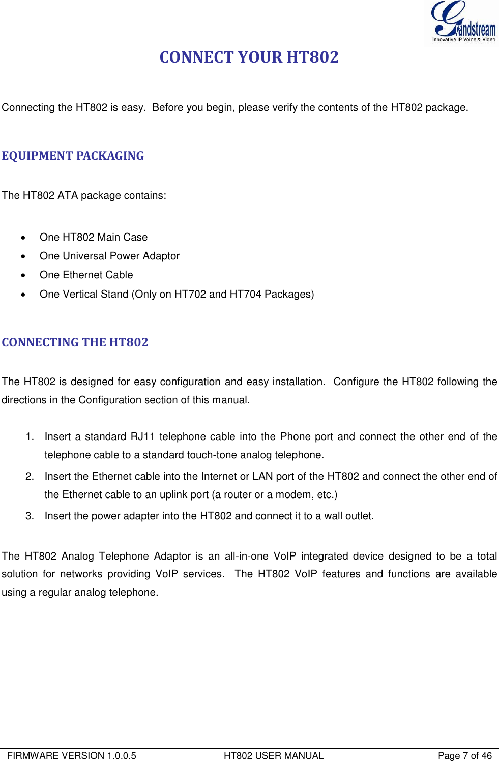  FIRMWARE VERSION 1.0.0.5                                 HT802 USER MANUAL                                           Page 7 of 46  CONNECT YOUR HT802  Connecting the HT802 is easy.  Before you begin, please verify the contents of the HT802 package.  EQUIPMENT PACKAGING  The HT802 ATA package contains:    One HT802 Main Case   One Universal Power Adaptor   One Ethernet Cable   One Vertical Stand (Only on HT702 and HT704 Packages)  CONNECTING THE HT802  The HT802 is designed for easy configuration and easy installation.  Configure the HT802 following the directions in the Configuration section of this manual.   1.  Insert a standard RJ11 telephone cable into the Phone port and connect the other end of the telephone cable to a standard touch-tone analog telephone. 2.  Insert the Ethernet cable into the Internet or LAN port of the HT802 and connect the other end of the Ethernet cable to an uplink port (a router or a modem, etc.) 3.  Insert the power adapter into the HT802 and connect it to a wall outlet.   The  HT802  Analog  Telephone  Adaptor  is  an  all-in-one  VoIP  integrated  device  designed  to  be  a  total solution  for  networks  providing  VoIP  services.    The  HT802  VoIP  features  and  functions  are  available using a regular analog telephone.             LAN Port   (RJ-45 connector 10/100 Mbps ) 