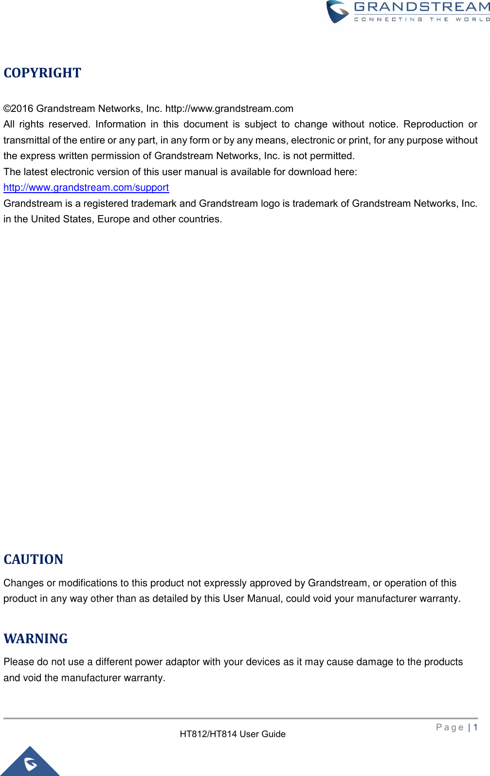     P a g e  | 1        HT812/HT814 User Guide  COPYRIGHT ©2016 Grandstream Networks, Inc. http://www.grandstream.com All  rights  reserved.  Information  in  this  document  is  subject  to  change  without  notice.  Reproduction  or transmittal of the entire or any part, in any form or by any means, electronic or print, for any purpose without the express written permission of Grandstream Networks, Inc. is not permitted.  The latest electronic version of this user manual is available for download here: http://www.grandstream.com/support Grandstream is a registered trademark and Grandstream logo is trademark of Grandstream Networks, Inc. in the United States, Europe and other countries.                     CAUTION Changes or modifications to this product not expressly approved by Grandstream, or operation of this product in any way other than as detailed by this User Manual, could void your manufacturer warranty.  WARNING Please do not use a different power adaptor with your devices as it may cause damage to the products and void the manufacturer warranty.  