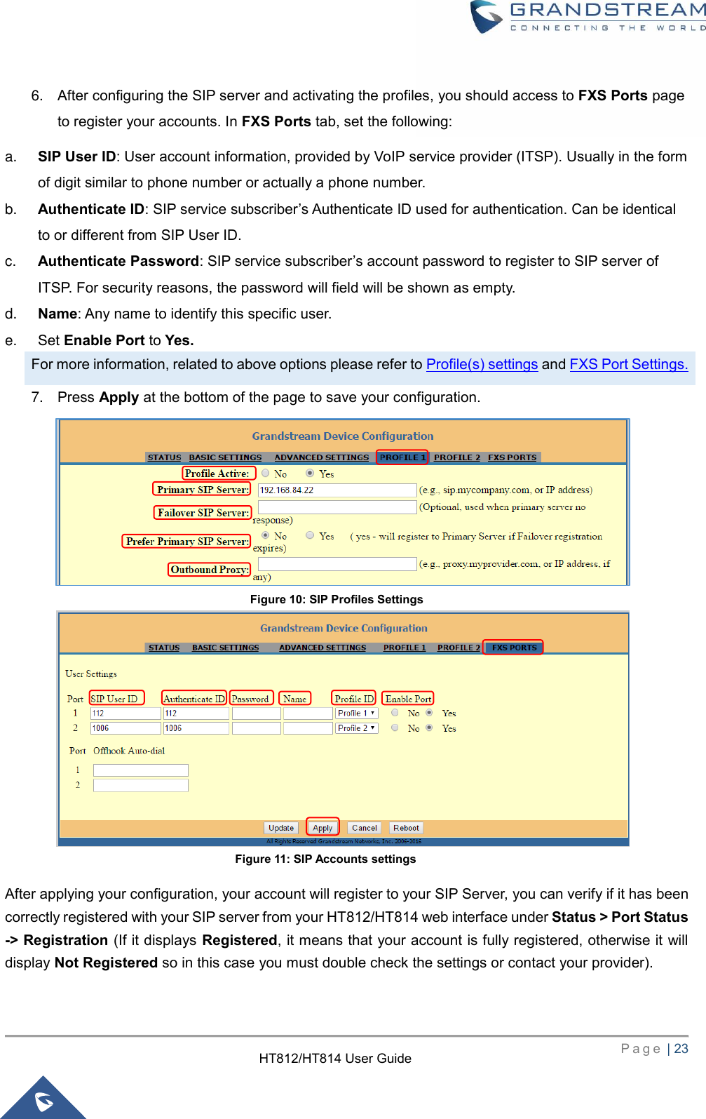     P a g e  | 23        HT812/HT814 User Guide  6. After configuring the SIP server and activating the profiles, you should access to FXS Ports page to register your accounts. In FXS Ports tab, set the following:   a. SIP User ID: User account information, provided by VoIP service provider (ITSP). Usually in the form of digit similar to phone number or actually a phone number. b. Authenticate ID: SIP service subscriber’s Authenticate ID used for authentication. Can be identical to or different from SIP User ID. c. Authenticate Password: SIP service subscriber’s account password to register to SIP server of ITSP. For security reasons, the password will field will be shown as empty. d. Name: Any name to identify this specific user. e. Set Enable Port to Yes. For more information, related to above options please refer to Profile(s) settings and FXS Port Settings. 7. Press Apply at the bottom of the page to save your configuration.                After applying your configuration, your account will register to your SIP Server, you can verify if it has been correctly registered with your SIP server from your HT812/HT814 web interface under Status &gt; Port Status -&gt; Registration (If it displays Registered, it means that your account is fully registered, otherwise it will display Not Registered so in this case you must double check the settings or contact your provider).  Figure 10: SIP Profiles Settings Figure 11: SIP Accounts settings 