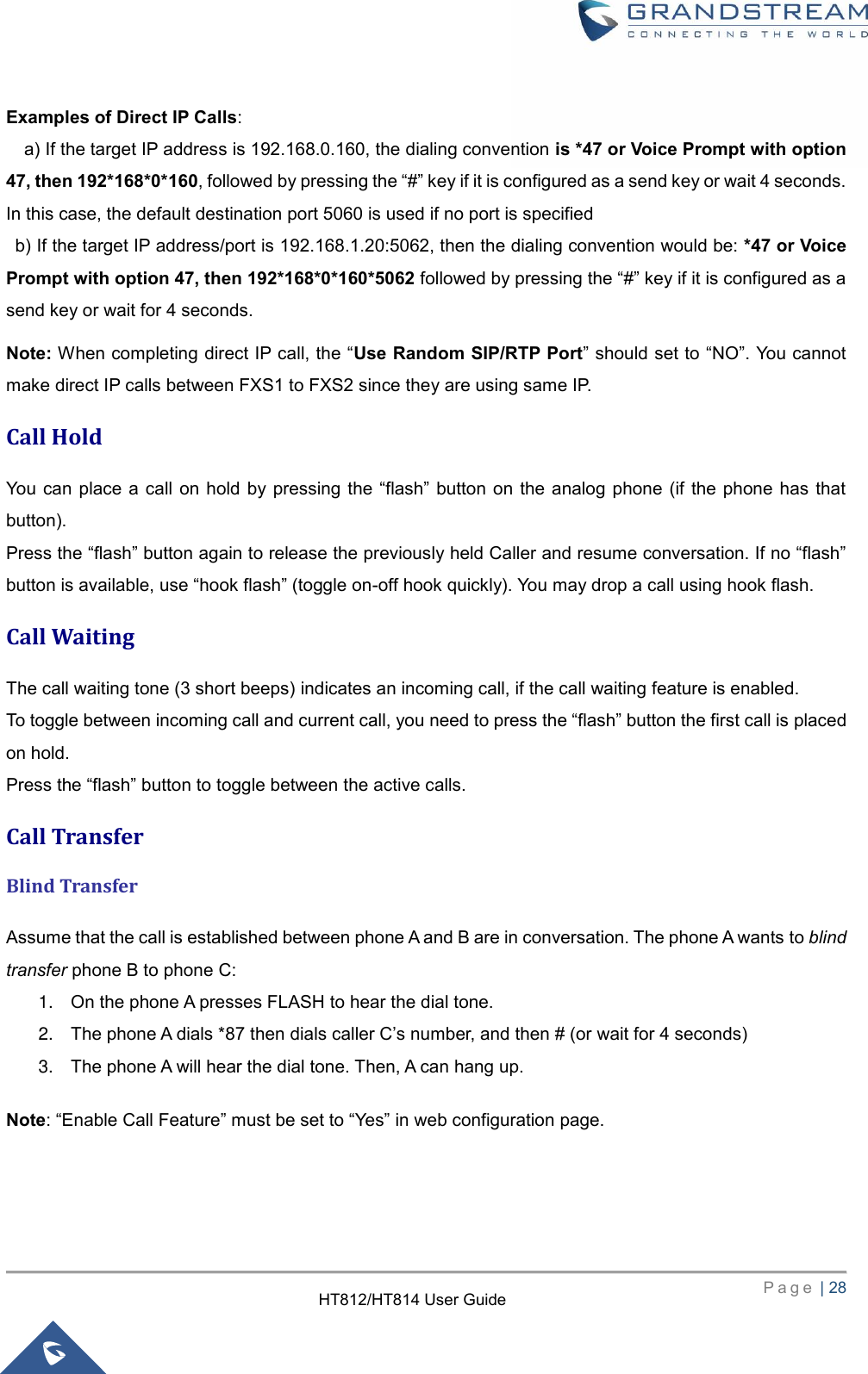     P a g e  | 28        HT812/HT814 User Guide  Examples of Direct IP Calls:     a) If the target IP address is 192.168.0.160, the dialing convention is *47 or Voice Prompt with option 47, then 192*168*0*160, followed by pressing the “#” key if it is configured as a send key or wait 4 seconds. In this case, the default destination port 5060 is used if no port is specified   b) If the target IP address/port is 192.168.1.20:5062, then the dialing convention would be: *47 or Voice Prompt with option 47, then 192*168*0*160*5062 followed by pressing the “#” key if it is configured as a send key or wait for 4 seconds.   Note: When completing direct IP call, the “Use Random SIP/RTP Port” should set to “NO”. You cannot make direct IP calls between FXS1 to FXS2 since they are using same IP. Call Hold   You  can  place  a  call  on  hold by pressing  the “flash” button on the  analog phone (if  the phone  has that button).   Press the “flash” button again to release the previously held Caller and resume conversation. If no “flash” button is available, use “hook flash” (toggle on-off hook quickly). You may drop a call using hook flash.   Call Waiting   The call waiting tone (3 short beeps) indicates an incoming call, if the call waiting feature is enabled. To toggle between incoming call and current call, you need to press the “flash” button the first call is placed on hold.   Press the “flash” button to toggle between the active calls. Call Transfer   Blind Transfer   Assume that the call is established between phone A and B are in conversation. The phone A wants to blind transfer phone B to phone C:   1. On the phone A presses FLASH to hear the dial tone.   2. The phone A dials *87 then dials caller C’s number, and then # (or wait for 4 seconds)   3. The phone A will hear the dial tone. Then, A can hang up.   Note: “Enable Call Feature” must be set to “Yes” in web configuration page.   