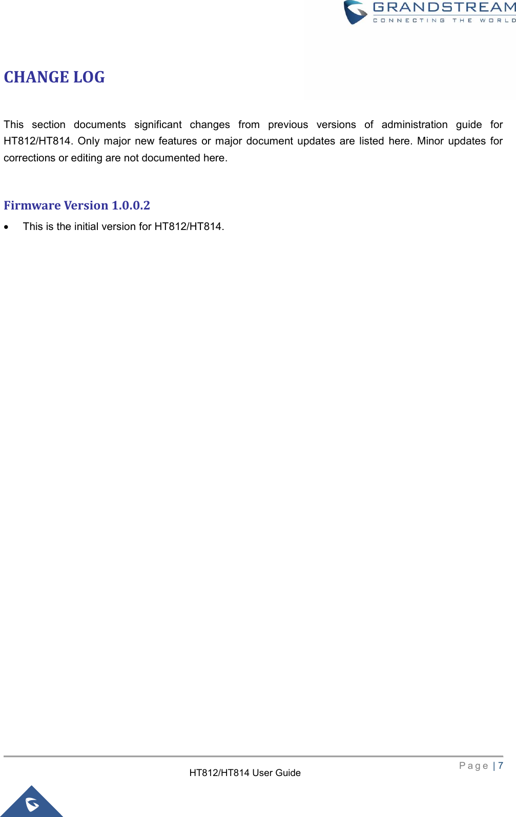     P a g e  | 7        HT812/HT814 User Guide  CHANGE LOG  This  section  documents  significant  changes  from  previous  versions  of  administration  guide  for HT812/HT814.  Only  major new features  or  major  document updates are listed  here.  Minor  updates  for corrections or editing are not documented here.  Firmware Version 1.0.0.2  This is the initial version for HT812/HT814.                              