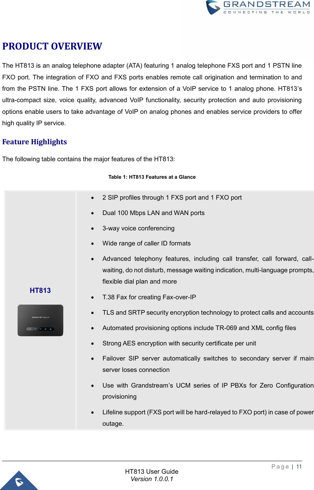       P a g e  |  11       HT813 User Guide Version 1.0.0.1  PRODUCT OVERVIEW The HT813 is an analog telephone adapter (ATA) featuring 1 analog telephone FXS port and 1 PSTN line FXO port. The integration of FXO and FXS ports enables remote call origination and termination to and from the PSTN line. The 1 FXS port allows for extension of a VoIP service to 1 analog phone. HT813’s ultra-compact size,  voice  quality,  advanced  VoIP  functionality,  security  protection  and  auto  provisioning options enable users to take advantage of VoIP on analog phones and enables service providers to offer high quality IP service.   Feature Highlights The following table contains the major features of the HT813: Table 1: HT813 Features at a Glance  HT813  • 2 SIP profiles through 1 FXS port and 1 FXO port • Dual 100 Mbps LAN and WAN ports • 3-way voice conferencing • Wide range of caller ID formats • Advanced  telephony  features,  including  call  transfer,  call  forward,  call-waiting, do not disturb, message waiting indication, multi-language prompts, flexible dial plan and more • T.38 Fax for creating Fax-over-IP   • TLS and SRTP security encryption technology to protect calls and accounts • Automated provisioning options include TR-069 and XML config files • Strong AES encryption with security certificate per unit • Failover  SIP  server  automatically  switches  to  secondary  server  if  main server loses connection • Use  with  Grandstream’s  UCM  series  of  IP  PBXs  for  Zero  Configuration provisioning • Lifeline support (FXS port will be hard-relayed to FXO port) in case of power outage. 
