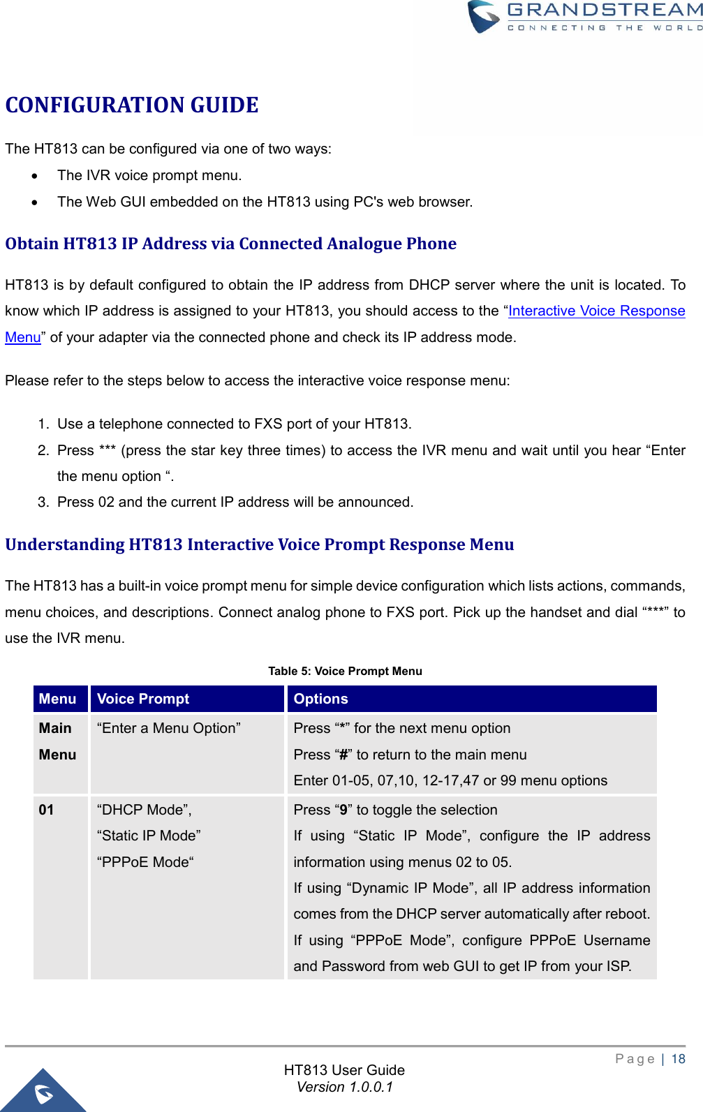       P a g e  |  18       HT813 User Guide Version 1.0.0.1  CONFIGURATION GUIDE The HT813 can be configured via one of two ways: • The IVR voice prompt menu. • The Web GUI embedded on the HT813 using PC&apos;s web browser. Obtain HT813 IP Address via Connected Analogue Phone HT813 is by default configured to obtain the IP address from DHCP server where the unit is located. To know which IP address is assigned to your HT813, you should access to the “Interactive Voice Response Menu” of your adapter via the connected phone and check its IP address mode. Please refer to the steps below to access the interactive voice response menu:   1. Use a telephone connected to FXS port of your HT813. 2. Press *** (press the star key three times) to access the IVR menu and wait until you hear “Enter the menu option “. 3. Press 02 and the current IP address will be announced.   Understanding HT813 Interactive Voice Prompt Response Menu The HT813 has a built-in voice prompt menu for simple device configuration which lists actions, commands, menu choices, and descriptions. Connect analog phone to FXS port. Pick up the handset and dial “***” to use the IVR menu. Table 5: Voice Prompt Menu Menu Voice Prompt Options Main Menu “Enter a Menu Option” Press “*” for the next menu option Press “#” to return to the main menu Enter 01-05, 07,10, 12-17,47 or 99 menu options   01 “DHCP Mode”, “Static IP Mode” “PPPoE Mode“ Press “9” to toggle the selection If  using  “Static  IP  Mode”,  configure  the  IP  address information using menus 02 to 05.   If using “Dynamic IP Mode”, all IP address information comes from the DHCP server automatically after reboot. If  using  “PPPoE  Mode”,  configure  PPPoE  Username and Password from web GUI to get IP from your ISP. 