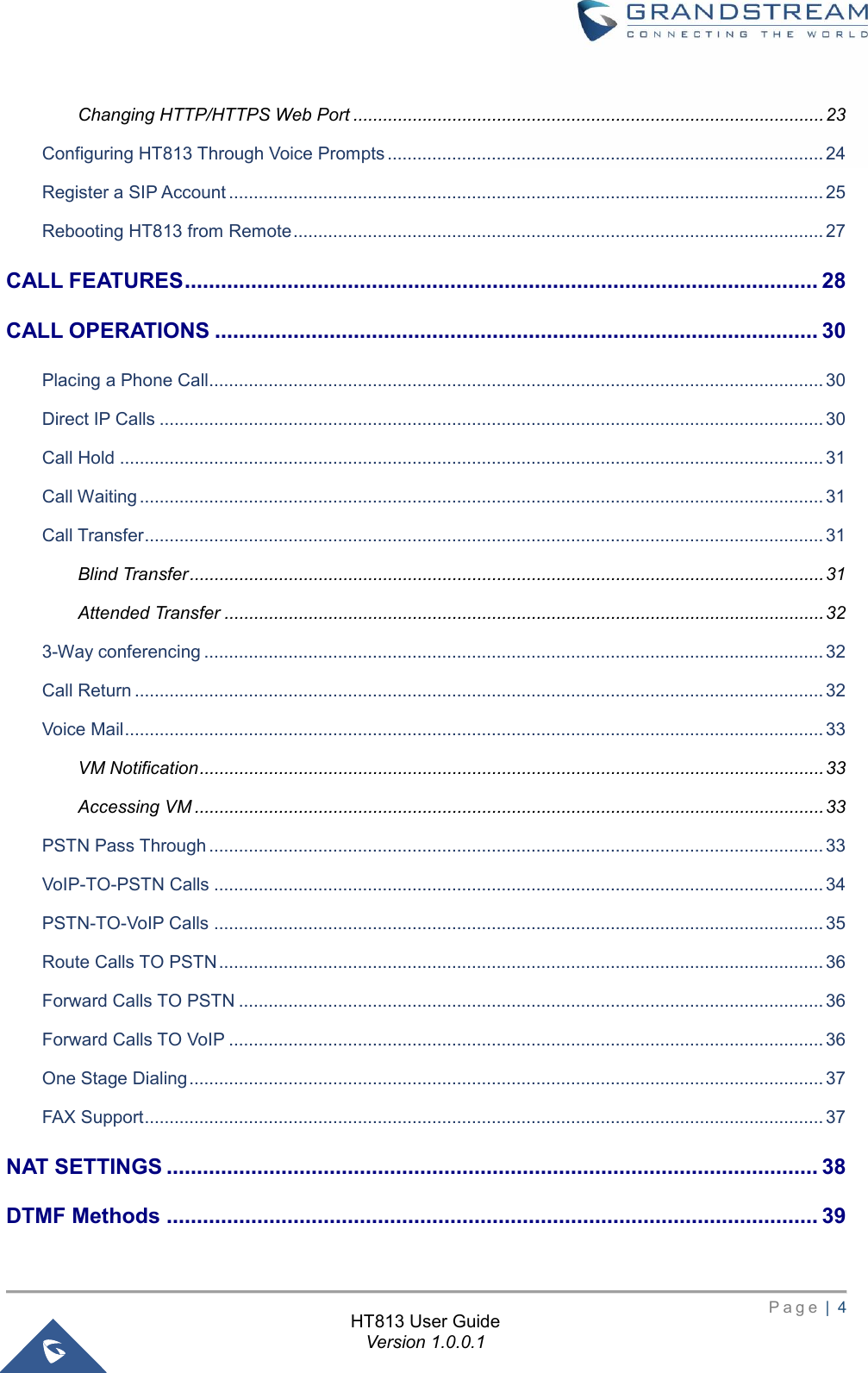       P a g e  |  4       HT813 User Guide Version 1.0.0.1  Changing HTTP/HTTPS Web Port ............................................................................................... 23 Configuring HT813 Through Voice Prompts ........................................................................................ 24 Register a SIP Account ........................................................................................................................ 25 Rebooting HT813 from Remote ........................................................................................................... 27 CALL FEATURES ......................................................................................................... 28 CALL OPERATIONS .................................................................................................... 30 Placing a Phone Call............................................................................................................................ 30 Direct IP Calls ...................................................................................................................................... 30 Call Hold .............................................................................................................................................. 31 Call Waiting .......................................................................................................................................... 31 Call Transfer ......................................................................................................................................... 31 Blind Transfer ................................................................................................................................ 31 Attended Transfer ......................................................................................................................... 32 3-Way conferencing ............................................................................................................................. 32 Call Return ........................................................................................................................................... 32 Voice Mail ............................................................................................................................................. 33 VM Notification .............................................................................................................................. 33 Accessing VM ............................................................................................................................... 33 PSTN Pass Through ............................................................................................................................ 33 VoIP-TO-PSTN Calls ........................................................................................................................... 34 PSTN-TO-VoIP Calls ........................................................................................................................... 35 Route Calls TO PSTN .......................................................................................................................... 36 Forward Calls TO PSTN ...................................................................................................................... 36 Forward Calls TO VoIP ........................................................................................................................ 36 One Stage Dialing ................................................................................................................................ 37 FAX Support ......................................................................................................................................... 37 NAT SETTINGS ............................................................................................................ 38 DTMF Methods ............................................................................................................ 39 