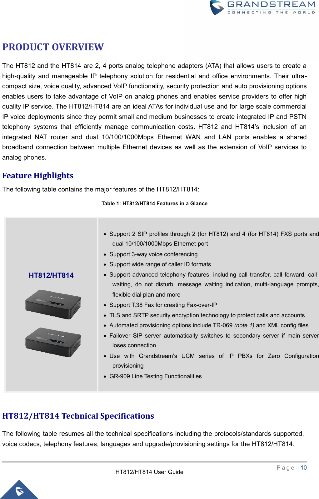     P a g e  | 10        HT812/HT814 User Guide  PRODUCT OVERVIEW The HT812 and the HT814 are 2, 4 ports analog telephone adapters (ATA) that allows users to create a high-quality  and  manageable  IP  telephony  solution  for  residential  and  office  environments.  Their  ultra-compact size, voice quality, advanced VoIP functionality, security protection and auto provisioning options enables users to take advantage of  VoIP on  analog phones and enables service providers to offer high quality IP service. The HT812/HT814 are an ideal ATAs for individual use and for large scale commercial IP voice deployments since they permit small and medium businesses to create integrated IP and PSTN telephony  systems  that  efficiently  manage  communication  costs.  HT812  and  HT814’s  inclusion  of  an integrated  NAT  router  and  dual  10/100/1000Mbps  Ethernet  WAN  and  LAN  ports  enables  a  shared broadband  connection  between  multiple  Ethernet  devices  as  well  as  the  extension  of  VoIP  services  to analog phones. Feature Highlights The following table contains the major features of the HT812/HT814: Table 1: HT812/HT814 Features in a Glance  HT812/HT814 Technical Specifications   The following table resumes all the technical specifications including the protocols/standards supported, voice codecs, telephony features, languages and upgrade/provisioning settings for the HT812/HT814.    HT812/HT814   Support 2 SIP profiles through 2 (for HT812) and 4 (for  HT814) FXS ports and dual 10/100/1000Mbps Ethernet port  Support 3-way voice conferencing  Support wide range of caller ID formats  Support  advanced  telephony  features, including  call  transfer,  call  forward,  call-waiting,  do  not  disturb,  message  waiting  indication,  multi-language  prompts, flexible dial plan and more  Support T.38 Fax for creating Fax-over-IP    TLS and SRTP security encryption technology to protect calls and accounts  Automated provisioning options include TR-069 (note 1) and XML config files  Failover  SIP  server  automatically  switches  to  secondary  server  if  main  server loses connection  Use  with  Grandstream’s  UCM  series  of  IP  PBXs  for  Zero  Configuration provisioning  GR-909 Line Testing Functionalities    