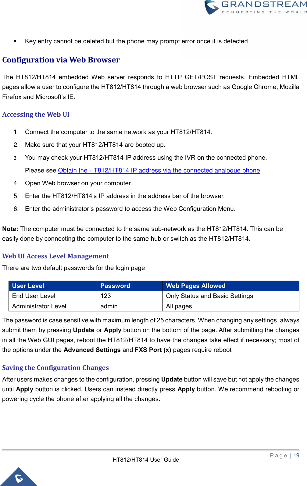     P a g e  | 19        HT812/HT814 User Guide   Key entry cannot be deleted but the phone may prompt error once it is detected.   Configuration via Web Browser The  HT812/HT814  embedded  Web  server  responds  to  HTTP  GET/POST  requests.  Embedded  HTML pages allow a user to configure the HT812/HT814 through a web browser such as Google Chrome, Mozilla Firefox and Microsoft’s IE. Accessing the Web UI 1. Connect the computer to the same network as your HT812/HT814. 2. Make sure that your HT812/HT814 are booted up.   3. You may check your HT812/HT814 IP address using the IVR on the connected phone.   Please see Obtain the HT812/HT814 IP address via the connected analogue phone  4. Open Web browser on your computer. 5. Enter the HT812/HT814’s IP address in the address bar of the browser. 6. Enter the administrator’s password to access the Web Configuration Menu.  Note: The computer must be connected to the same sub-network as the HT812/HT814. This can be easily done by connecting the computer to the same hub or switch as the HT812/HT814. Web UI Access Level Management There are two default passwords for the login page:   User Level Password Web Pages Allowed End User Level 123 Only Status and Basic Settings Administrator Level admin All pages The password is case sensitive with maximum length of 25 characters. When changing any settings, always submit them by pressing Update or Apply button on the bottom of the page. After submitting the changes in all the Web GUI pages, reboot the HT812/HT814 to have the changes take effect if necessary; most of the options under the Advanced Settings and FXS Port (x) pages require reboot Saving the Configuration Changes After users makes changes to the configuration, pressing Update button will save but not apply the changes until Apply button is clicked. Users can instead directly press Apply button. We recommend rebooting or powering cycle the phone after applying all the changes.  