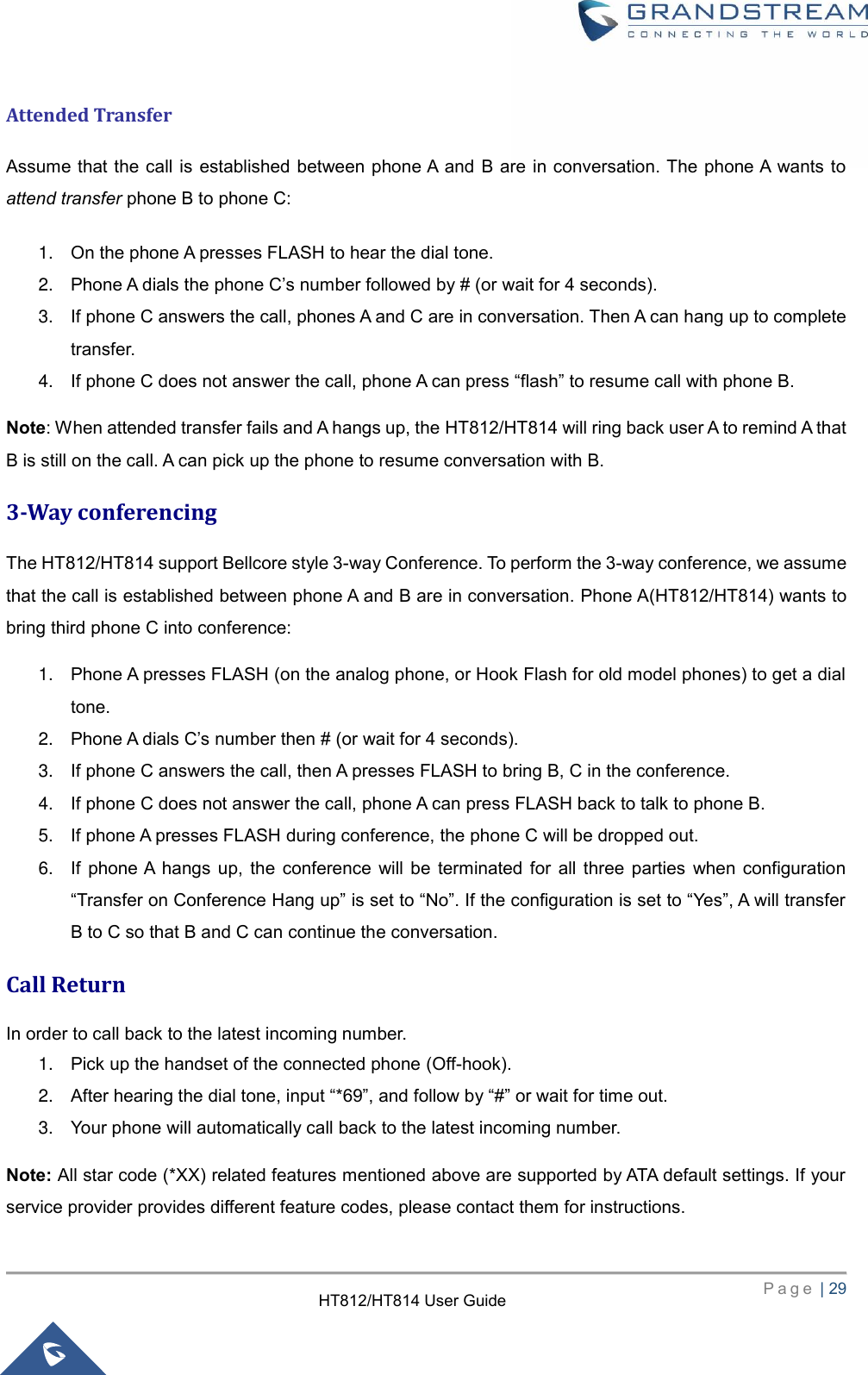     P a g e  | 29        HT812/HT814 User Guide  Attended Transfer Assume that the call is  established between phone A and B are in conversation. The phone A wants to attend transfer phone B to phone C:   1. On the phone A presses FLASH to hear the dial tone.   2. Phone A dials the phone C’s number followed by # (or wait for 4 seconds).   3. If phone C answers the call, phones A and C are in conversation. Then A can hang up to complete transfer.   4. If phone C does not answer the call, phone A can press “flash” to resume call with phone B. Note: When attended transfer fails and A hangs up, the HT812/HT814 will ring back user A to remind A that B is still on the call. A can pick up the phone to resume conversation with B. 3-Way conferencing   The HT812/HT814 support Bellcore style 3-way Conference. To perform the 3-way conference, we assume that the call is established between phone A and B are in conversation. Phone A(HT812/HT814) wants to bring third phone C into conference:   1. Phone A presses FLASH (on the analog phone, or Hook Flash for old model phones) to get a dial tone.   2. Phone A dials C’s number then # (or wait for 4 seconds).   3. If phone C answers the call, then A presses FLASH to bring B, C in the conference.   4. If phone C does not answer the call, phone A can press FLASH back to talk to phone B.   5. If phone A presses FLASH during conference, the phone C will be dropped out.   6. If  phone A  hangs  up,  the  conference  will  be  terminated  for  all  three  parties  when  configuration “Transfer on Conference Hang up” is set to “No”. If the configuration is set to “Yes”, A will transfer B to C so that B and C can continue the conversation. Call Return In order to call back to the latest incoming number.   1. Pick up the handset of the connected phone (Off-hook).   2. After hearing the dial tone, input “*69”, and follow by “#” or wait for time out.   3. Your phone will automatically call back to the latest incoming number. Note: All star code (*XX) related features mentioned above are supported by ATA default settings. If your service provider provides different feature codes, please contact them for instructions. 